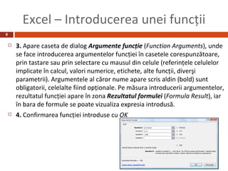 Excel – Introducerea unei funcţii
9

       3. Apare caseta de dialog Argumente funcţie (Function Arguments), unde
        se face introducerea argumentelor funcţiei în casetele corespunzătoare,
        prin tastare sau prin selectare cu mausul din celule (referinţele celulelor
        implicate în calcul, valori numerice, etichete, alte funcţii, diverşi
        parametrii). Argumentele al căror nume apare scris aldin (bold) sunt
        obligatorii, celelalte fiind opţionale. Pe măsura introducerii argumentelor,
        rezultatul funcţiei apare în zona Rezultatul formulei (Formula Result), iar
        în bara de formule se poate vizualiza expresia introdusă.
       4. Confirmarea funcţiei introduse cu OK
 