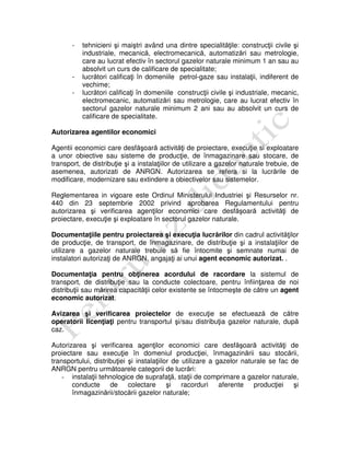 - tehnicieni şi maiştri având una dintre specialităţile: construcţii civile şi
industriale, mecanică, electromecanică, automatizări sau metrologie,
care au lucrat efectiv în sectorul gazelor naturale minimum 1 an sau au
absolvit un curs de calificare de specialitate;
- lucrători calificaţi în domeniile petrol-gaze sau instalaţii, indiferent de
vechime;
- lucrători calificaţi în domeniile construcţii civile şi industriale, mecanic,
electromecanic, automatizări sau metrologie, care au lucrat efectiv în
sectorul gazelor naturale minimum 2 ani sau au absolvit un curs de
calificare de specialitate.
Autorizarea agentilor economici
Agentii economici care desfăşoară activităţi de proiectare, execuţie si exploatare
a unor obiective sau sisteme de producţie, de înmagazinare sau stocare, de
transport, de distribuţie şi a instalaţiilor de utilizare a gazelor naturale trebuie, de
asemenea, autorizati de ANRGN. Autorizarea se refera si la lucrările de
modificare, modernizare sau extindere a obiectivelor sau sistemelor.
Reglementarea in vigoare este Ordinul Ministerului Industriei şi Resurselor nr.
440 din 23 septembrie 2002 privind aprobarea Regulamentului pentru
autorizarea şi verificarea agenţilor economici care desfăşoară activităţi de
proiectare, execuţie şi exploatare în sectorul gazelor naturale.
Documentaţiile pentru proiectarea şi execuţia lucrărilor din cadrul activităţilor
de producţie, de transport, de înmagazinare, de distribuţie şi a instalaţiilor de
utilizare a gazelor naturale trebuie să fie întocmite şi semnate numai de
instalatori autorizaţi de ANRGN, angajaţi ai unui agent economic autorizat. .
Documentaţia pentru obţinerea acordului de racordare la sistemul de
transport, de distribuţie sau la conducte colectoare, pentru înfiinţarea de noi
distribuţii sau mărirea capacităţii celor existente se întocmeşte de către un agent
economic autorizat.
Avizarea şi verificarea proiectelor de execuţie se efectuează de către
operatorii licenţiaţi pentru transportul şi/sau distribuţia gazelor naturale, după
caz.
Autorizarea şi verificarea agenţilor economici care desfăşoară activităţi de
proiectare sau execuţie în domeniul producţiei, înmagazinării sau stocării,
transportului, distribuţiei şi instalaţiilor de utilizare a gazelor naturale se fac de
ANRGN pentru următoarele categorii de lucrări:
- instalaţii tehnologice de suprafaţă, staţii de comprimare a gazelor naturale,
conducte de colectare şi racorduri aferente producţiei şi
înmagazinării/stocării gazelor naturale;
 