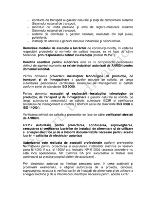 - conducte de transport al gazelor naturale şi staţii de comprimare aferente
Sistemului naţional de transport;
- racorduri de înaltă presiune şi staţii de reglare-măsurare aferente
Sistemului naţional de transport;
- sisteme de distribuţie a gazelor naturale, executate din oţel şi/sau
polietilenă;
- instalaţii de utilizare a gazelor naturale industriale şi neindustriale.
Urmărirea modului de execuţie a lucrărilor de construcţii-montaj, în vederea
respectării proiectelor şi normelor de calitate impuse, se va face de către
beneficiar, prin responsabilul tehnic cu execuţia (atestat MLPAT).
Conditia esentiala pentru autorizare este ca in componenta personalului
detinut de agentul economic sa existe instalatori autorizati de ANRGN pentru
domeniul solicitat.
Pentru domeniul proiectarii instalaţiilor tehnologice de producţie, de
transport şi de înmagazinare a gazelor naturale se solicita, pe langa
autorizarea personalului certificarea sistemului de management al calitatii
conform seriei de standarde ISO 9000.
Pentru domeniul execuţiei şi exploatării instalaţiilor tehnologice de
producţie, de transport şi de înmagazinare a gazelor naturale se solicita, pe
langa autorizarea personalului se solicita autorizare ISCIR si certificarea
sistemului de management al calitatii ( conform seriei de standarde ISO 9000 si
ISO 14000 ).
Verificarea tehnică de calitate a proiectelor se face de către verificatori atestaţi
de ANRGN.
4.2.2.2 Autorizare pentru proiectarea, conducerea, supravegherea,
executarea şi verificarea lucrărilor de instalaţii de alimentare şi de utilizare
a energiei electrice şi de a întocmi documentaţiile necesare pentru aceste
lucrări – calitatea de electrician autorizat
Autorizarea este realizata de asociatii profesionale conform prevederilor
Normativului pentru proiectarea si executarea instalatiilor electrice cu tensiuni
pana la 1000 V c.a. si 1500V c.c. indicativ NP-I7-2002 (aceasta prevedere nu
este inca operationala, SC Electrica SA prin sucursalele si filialele sale
continuand sa practice propriul sistem de autorizare) .
Prin electrician autorizat se înţelege persoana care, în urma susţinerii şi
promovării examenului, a obţinut autorizarea de a proiecta, conduce,
supraveghea, executa şi verifica lucrări de instalaţii de alimentare şi de utilizare a
energiei electrice şi de a întocmi documentaţiile necesare pentru aceste lucrări.
 