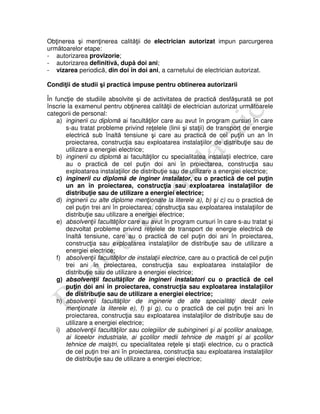 Obţinerea şi menţinerea calităţii de electrician autorizat impun parcurgerea
următoarelor etape:
- autorizarea provizorie;
- autorizarea definitivă, după doi ani;
- vizarea periodică, din doi în doi ani, a carnetului de electrician autorizat.
Condiţii de studii şi practică impuse pentru obtinerea autorizarii
În funcţie de studiile absolvite şi de activitatea de practică desfăşurată se pot
înscrie la examenul pentru obţinerea calităţii de electrician autorizat următoarele
categorii de personal:
a) inginerii cu diplomă ai facultăţilor care au avut în program cursuri în care
s-au tratat probleme privind reţelele (linii şi staţii) de transport de energie
electrică sub înaltă tensiune şi care au practică de cel puţin un an în
proiectarea, construcţia sau exploatarea instalaţiilor de distribuţie sau de
utilizare a energiei electrice;
b) inginerii cu diplomă ai facultăţilor cu specialitatea instalaţii electrice, care
au o practică de cel puţin doi ani în proiectarea, construcţia sau
exploatarea instalaţiilor de distribuţie sau de utilizare a energiei electrice;
c) inginerii cu diplomă de inginer instalator, cu o practică de cel puţin
un an în proiectarea, construcţia sau exploatarea instalaţiilor de
distribuţie sau de utilizare a energiei electrice;
d) inginerii cu alte diplome menţionate la literele a), b) şi c) cu o practică de
cel puţin trei ani în proiectarea, construcţia sau exploatarea instalaţiilor de
distribuţie sau utilizare a energiei electrice;
e) absolvenţii facultăţilor care au avut în program cursuri în care s-au tratat şi
dezvoltat probleme privind reţelele de transport de energie electrică de
înaltă tensiune, care au o practică de cel puţin doi ani în proiectarea,
construcţia sau exploatarea instalaţiilor de distribuţie sau de utilizare a
energiei electrice;
f) absolvenţii facultăţilor de instalaţii electrice, care au o practică de cel puţin
trei ani în proiectarea, construcţia sau exploatarea instalaţiilor de
distribuţie sau de utilizare a energiei electrice;
g) absolvenţii facultăţilor de ingineri instalatori cu o practică de cel
puţin doi ani în proiectarea, construcţia sau exploatarea instalaţiilor
de distribuţie sau de utilizare a energiei electrice;
h) absolvenţii facultăţilor de inginerie de alte specialităţi decât cele
menţionate la literele e), f) şi g), cu o practică de cel puţin trei ani în
proiectarea, construcţia sau exploatarea instalaţiilor de distribuţie sau de
utilizare a energiei electrice;
i) absolvenţii facultăţilor sau colegiilor de subingineri şi ai şcolilor analoage,
ai liceelor industriale, ai şcolilor medii tehnice de maiştri şi ai şcolilor
tehnice de maiştri, cu specialitatea reţele şi staţii electrice, cu o practică
de cel puţin trei ani în proiectarea, construcţia sau exploatarea instalaţiilor
de distribuţie sau de utilizare a energiei electrice;
 
