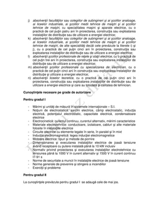j) absolvenţii facultăţilor sau colegiilor de subingineri şi ai şcolilor analoage,
ai liceelor industriale, ai şcolilor medii tehnice de maiştri şi ai şcolilor
tehnice de maiştri, cu specialitatea maşini şi aparate electrice, cu o
practică de cel puţin patru ani în proiectarea, construcţia sau exploatarea
instalaţiilor de distribuţie sau de utilizare a energiei electrice;
k) absolvenţii facultăţilor sau colegiilor de subingineri şi ai şcolilor analoage,
ai liceelor industriale, ai şcolilor medii tehnice de maiştri şi ai şcolilor
tehnice de maiştri, de alte specialităţi decât cele prevăzute la literele i) şi
j), cu o practică de cel puţin cinci ani în proiectarea, construcţia sau
exploatarea instalaţiilor de distribuţie sau de utilizare a energiei electrice;
l) absolvenţii şcolilor profesionale de reţele şi staţii electrice, cu o practică de
cel puţin trei ani în proiectarea, construcţia sau exploatarea instalaţiilor de
distribuţie sau de utilizare a energiei electrice;
m) absolvenţii şcolilor profesionale cu specializarea de electrician, cu o
practică de cel puţin cinci ani în construcţia sau exploatarea instalaţiilor de
distribuţie şi utilizare a energiei electrice;
n) absolvenţii liceelor teoretice, cu o practică de cel puţin cinci ani în
proiectarea, construcţia sau exploatarea instalaţiilor de distribuţie sau de
utilizare a energiei electrice şi care au totodată şi calitatea de tehnician.
Cunoştinţele necesare pe grade de autorizare
Pentru gradul I
- Mărimi şi unităţi de măsură în sistemele internaţionale – S.I.
- Noţiuni de electrostatică: sarcini electrice, câmp electrostatic, inducţia
electrică, potenţialul electrostatic, capacitate electrică, condensatoare
electrice
- Electrocinetică: curentul continuu, curentul alternativ, mărimi caracteristice
- Materiale electrotehnice: conductoare, izolatoare, cabluri şi alte materiale
folosite în instalaţiile electrice
- Circuite electrice cu elemente legate în serie, în paralel şi în mixt
- Inducţia electromagnetică: legea inducţiei electromagnetice
- Motoare electrice: tipuri şi metode de pornire
- Dimensionarea şi executarea instalaţiilor electrice de joasă tensiune
având receptoare cu putere instalată până la 10 kW inclusiv
- Normativ privind proiectarea şi executarea instalaţiilor electrotehnice cu
tensiunea până la 1000 V în curent alternativ şi 1500 V în curent continuu
I7-91 s
- Norme de securitate a muncii în instalaţiile electrice de joasă tensiune
- Norme generale de prevenire şi stingere a incendiilor
- Exerciţii şi probleme
Pentru gradul II
La cunoştinţele prevăzute pentru gradul I se adaugă cele de mai jos.
 