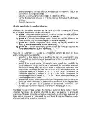 - Bilanţul energetic, tipuri de bilanţuri, metodologia de întocmire. Măsuri de
economisire a energiei electrice
- Calculul consumului propriu tehnologic în reţelele electrice
- Norme de securitate a muncii în reţelele electrice de înaltă şi foarte înaltă
tensiune
- Exerciţii şi probleme
Gradul autorizaţiei şi modul de eliberare
Calitatea de electrician autorizat are la bază principiul competenţei şi este
organizată pe patru grade, după cum urmează:
a) gradul I – acordă competenţă pentru lucrări de instalaţii electrice de joasă
tensiune cu puteri instalate până la 10 kW inclusiv;
b) gradul II – acordă competenţă pentru lucrări de instalaţii electrice de
joasă tensiune cu puteri instalate până la 200 kW inclusiv;
c) gradul III – acordă competenţă pentru lucrări de instalaţii electrice de
joasă şi medie tensiune cu putere nelimitată;
d) gradul IV – acordă competenţă pentru lucrări de instalaţii electrice la
toate tensiunile şi de putere nelimitată.
Gradelor de autorizare se acorda in urmatoarele conditii de studii si dupa
promovarea examenului specific:
- gradele I şi II se acordă tuturor electricienilor care se încadrează în una
din condiţiile de studii şi practică precizate de la litera “a” până la litera “n”
inclusiv;
- gradul III se acordă numai persoanelor care îndeplinesc condiţiile de
studiu necesare pentru înscrierea la examenul de electrician autorizat
prevăzute la literele a-j şi care au o practică în proiectarea, construcţia sau
exploatarea instalaţiilor electrice, de minimum 1 an, pentru persoanele cu
calificarea precizată la literele “a” şi “c”; 2 ani, pentru persoanele cu
calificarea precizată la literele “b” şi “g”; 3 ani pentru persoanele cu
calificarea precizată la literele “d”, “f”, “h” şi “i”; 4 ani, pentru persoanele cu
calificarea precizată la litera “j”.
- gradul IV se acordă numai persoanelor care îndeplinesc condiţiile de studii
necesare pentru înscrierea la examenul de electrician autorizat precizate
la litera “a” şi care au o practică în proiectarea, construcţia sau
exploatarea instalaţiilor electrice cu o tensiune de cel puţin 10 kV.
Candidaţii reuşiţi primesc carnetul de electrician autorizat de la filiala de reţele
electrice furnizoare de energie electrică la care au susţinut şi promovat
examenul. Unitatea emitentă completează carnetele de electrician autorizat cu
toate datele necesare şi-l eliberează cu semnătura directorului filialei de reţele
electrice unde a fost organizat examenul.
 