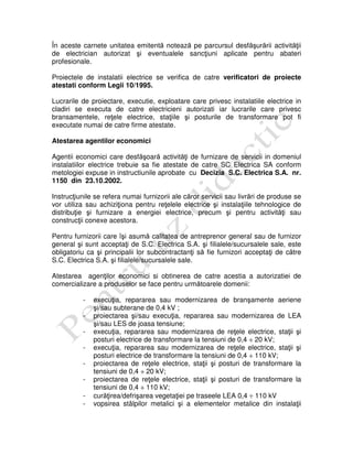 În aceste carnete unitatea emitentă notează pe parcursul desfăşurării activităţii
de electrician autorizat şi eventualele sancţiuni aplicate pentru abateri
profesionale.
Proiectele de instalatii electrice se verifica de catre verificatori de proiecte
atestati conform Legii 10/1995.
Lucrarile de proiectare, executie, exploatare care privesc instalatiile electrice in
cladiri se executa de catre electricieni autorizati iar lucrarile care privesc
bransamentele, reţele electrice, staţiile şi posturile de transformare pot fi
executate numai de catre firme atestate.
Atestarea agentilor economici
Agentii economici care desfăşoară activităţi de furnizare de servicii in domeniul
instalatiilor electrice trebuie sa fie atestate de catre SC Electrica SA conform
metologiei expuse in instructiunile aprobate cu Decizia S.C. Electrica S.A. nr.
1150 din 23.10.2002.
Instrucţiunile se refera numai furnizorii ale căror servicii sau livrări de produse se
vor utiliza sau achiziţiona pentru reţelele electrice şi instalaţiile tehnologice de
distribuţie şi furnizare a energiei electrice, precum şi pentru activităţi sau
construcţii conexe acestora.
Pentru furnizorii care îşi asumă calitatea de antreprenor general sau de furnizor
general şi sunt acceptaţi de S.C. Electrica S.A. şi filialele/sucursalele sale, este
obligatoriu ca şi principalii lor subcontractanţi să fie furnizori acceptaţi de către
S.C. Electrica S.A. şi filialele/sucursalele sale.
Atestarea agenţilor economici si obtinerea de catre acestia a autorizatiei de
comercializare a produselor se face pentru următoarele domenii:
- execuţia, repararea sau modernizarea de branşamente aeriene
şi/sau subterane de 0,4 kV ;
- proiectarea şi/sau execuţia, repararea sau modernizarea de LEA
şi/sau LES de joasa tensiune;
- execuţia, repararea sau modernizarea de reţele electrice, staţii şi
posturi electrice de transformare la tensiuni de 0,4 ÷ 20 kV;
- execuţia, repararea sau modernizarea de reţele electrice, staţii şi
posturi electrice de transformare la tensiuni de 0,4 ÷ 110 kV;
- proiectarea de reţele electrice, staţii şi posturi de transformare la
tensiuni de 0,4 ÷ 20 kV;
- proiectarea de reţele electrice, staţii şi posturi de transformare la
tensiuni de 0,4 ÷ 110 kV;
- curăţirea/defrişarea vegetaţiei pe traseele LEA 0,4 ÷ 110 kV
- vopsirea stâlpilor metalici şi a elementelor metalice din instalaţii
 