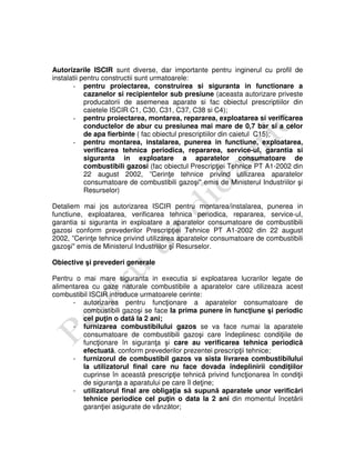 Autorizarile ISCIR sunt diverse, dar importante pentru inginerul cu profil de
instalatii pentru constructii sunt urmatoarele:
- pentru proiectarea, construirea si siguranta in functionare a
cazanelor si recipientelor sub presiune (aceasta autorizare priveste
producatorii de asemenea aparate si fac obiectul prescriptiilor din
caietele ISCIR C1, C30, C31, C37, C38 si C4);
- pentru proiectarea, montarea, repararea, exploatarea si verificarea
conductelor de abur cu presiunea mai mare de 0,7 bar si a celor
de apa fierbinte ( fac obiectul prescriptiilor din caietul C15);
- pentru montarea, instalarea, punerea in functiune, exploatarea,
verificarea tehnica periodica, repararea, service-ul, garantia si
siguranta in exploatare a aparatelor consumatoare de
combustibili gazosi (fac obiectul Prescripţiei Tehnice PT A1-2002 din
22 august 2002, ”Cerinţe tehnice privind utilizarea aparatelor
consumatoare de combustibili gazoşi" emis de Ministerul Industriilor şi
Resurselor)
Detaliem mai jos autorizarea ISCIR pentru montarea/instalarea, punerea in
functiune, exploatarea, verificarea tehnica periodica, repararea, service-ul,
garantia si siguranta in exploatare a aparatelor consumatoare de combustibili
gazosi conform prevederilor Prescripţiei Tehnice PT A1-2002 din 22 august
2002, ”Cerinţe tehnice privind utilizarea aparatelor consumatoare de combustibili
gazoşi" emis de Ministerul Industriilor şi Resurselor.
Obiective şi prevederi generale
Pentru o mai mare siguranta in executia si exploatarea lucrarilor legate de
alimentarea cu gaze naturale combustibile a aparatelor care utilizeaza acest
combustibil ISCIR introduce urmatoarele cerinte:
- autorizarea pentru funcţionare a aparatelor consumatoare de
combustibili gazoşi se face la prima punere în funcţiune şi periodic
cel puţin o dată la 2 ani;
- furnizarea combustibilului gazos se va face numai la aparatele
consumatoare de combustibili gazoşi care îndeplinesc condiţiile de
funcţionare în siguranţa şi care au verificarea tehnica periodică
efectuată, conform prevederilor prezentei prescripţii tehnice;
- furnizorul de combustibil gazos va sista livrarea combustibilului
la utilizatorul final care nu face dovada îndeplinirii condiţiilor
cuprinse în această prescripţie tehnică privind funcţionarea în condiţii
de siguranţa a aparatului pe care îl deţine;
- utilizatorul final are obligaţia să supună aparatele unor verificări
tehnice periodice cel puţin o data la 2 ani din momentul încetării
garanţiei asigurate de vânzător;
 