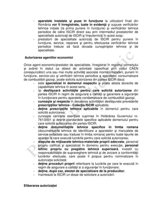 - aparatele instalate şi puse în funcţiune la utilizatorii finali din
România vor fi înregistrate, luate în evidenţă şi supuse verificărilor
tehnice iniţiale (la prima punere în funcţiune) şi verificărilor tehnice
periodice de către ISCIR direct sau prin intermediul prestatorilor de
specialitate autorizaţi de ISCIR şi împuterniciţi în acest scop;
- prestatorii de specialitate autorizaţi de ISCIR pentru punere în
funcţiune, service, reparare şi pentru efectuarea verificărilor tehnice
periodice trebuie să facă dovada cunoştinţelor tehnice şi de
specialitate.
Autorizarea agentilor economici
Orice agent economic/prestator de specialitate, înregistrat în registrul comerţului
şi având în statut ca obiect de activitate (specificat prin codul CAEN
corespunzător) una sau mai multe activităţi asociate montării/instalării, punerii în
funcţiune, service-ului şi verificării tehnice periodice a aparatelor consumatoare
de combustibili gazoşi, poate solicita autorizarea din partea ISCIR daca:
- este specializat în domeniul respectiv şi poate atesta dovezile de
capabilitate tehnica în acest sens;
- îşi desfăşoară activităţile pentru care solicită autorizarea din
partea ISCIR în regim de asigurare a calităţii şi garantare a siguranţei
în funcţionare pentru aparatele consumatoare de combustibili gazoşi;
- cunoaşte şi respecta în derularea activităţilor desfăşurate prevederile
prescripţiilor tehnice - Colecţia ISCIR aplicabile;
- deţine prescripţiile tehnice aplicabile în domeniul pentru care
solicită autorizarea;
- cunoaşte cerinţele esenţiale cuprinse în Hotărârea Guvernului nr.
761/2001 şi deţine standardele specifice aplicabile domeniului pentru
care solicită autorizarea din partea ISCIR;
- deţine documentaţiile tehnice specifice în limba romana
(documentaţiile tehnice de identificare a aparatelor şi manualele de
service redactate sau traduse în limba romana) pentru toate tipurile de
aparate la care execută lucrările pentru care solicită autorizarea;
- dispune de mijloacele tehnico-materiale proprii adecvate, personal
propriu calificat şi specializat în domeniu pentru execuţie, personal
tehnic propriu cu pregătire tehnică superioară, investit cu
responsabilităţile de supraveghere tehnică şi de avizare a conformităţii
lucrărilor efectuate, care poate fi propus pentru nominalizare în
autorizaţia solicitată;
- deţine proceduri proprii referitoare la lucrările pe care le execută în
regim de asigurare a calităţii si a siguranţei în funcţionare;
- deţine, după caz, atestat de specializare de la producător;
- înaintează la ISCIR un dosar de solicitare a autorizării.
Eliberarea autorizaţiei
 