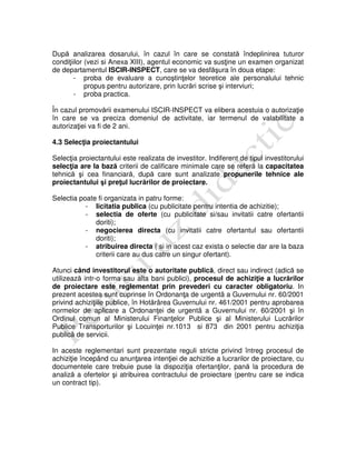 După analizarea dosarului, în cazul în care se constată îndeplinirea tuturor
condiţiilor (vezi si Anexa XIII), agentul economic va susţine un examen organizat
de departamentul ISCIR-INSPECT, care se va desfăşura în doua etape:
- proba de evaluare a cunoştinţelor teoretice ale personalului tehnic
propus pentru autorizare, prin lucrări scrise şi interviuri;
- proba practica.
În cazul promovării examenului ISCIR-INSPECT va elibera acestuia o autorizaţie
în care se va preciza domeniul de activitate, iar termenul de valabilitate a
autorizaţiei va fi de 2 ani.
4.3 Selecţia proiectantului
Selecţia proiectantului este realizata de investitor. Indiferent de tipul investitorului
selecţia are la bază criterii de calificare minimale care se referă la capacitatea
tehnică şi cea financiară, după care sunt analizate propunerile tehnice ale
proiectantului şi preţul lucrărilor de proiectare.
Selectia poate fi organizata in patru forme:
- licitatia publica (cu publicitate pentru intentia de achizitie);
- selectia de oferte (cu publicitate si/sau invitatii catre ofertantii
doriti);
- negocierea directa (cu invitatii catre ofertantul sau ofertantii
doriti);
- atribuirea directa ( si in acest caz exista o selectie dar are la baza
criterii care au dus catre un singur ofertant).
Atunci când investitorul este o autoritate publică, direct sau indirect (adică se
utilizează intr-o forma sau alta bani publici), procesul de achiziţie a lucrărilor
de proiectare este reglementat prin prevederi cu caracter obligatoriu. In
prezent acestea sunt cuprinse în Ordonanţa de urgentã a Guvernului nr. 60/2001
privind achiziţiile publice, în Hotărârea Guvernului nr. 461/2001 pentru aprobarea
normelor de aplicare a Ordonanţei de urgentã a Guvernului nr. 60/2001 şi în
Ordinul comun al Ministerului Finanţelor Publice şi al Ministerului Lucrărilor
Publice Transporturilor şi Locuinţei nr.1013 si 873 din 2001 pentru achiziţia
publică de servicii.
In aceste reglementari sunt prezentate reguli stricte privind întreg procesul de
achiziţie începând cu anunţarea intenţiei de achizitie a lucrarilor de proiectare, cu
documentele care trebuie puse la dispoziţia ofertanţilor, pană la procedura de
analiză a ofertelor şi atribuirea contractului de proiectare (pentru care se indica
un contract tip).
 