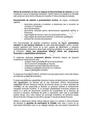 Oferta de proiectare se face ca răspuns la Documentaţia de selecţie pe care
investitorul o pune la dispoziţia ofertanţilor. Oferta trebuie să respecte cu stricteţe
atât conţinutul cât şi forma indicata de investitor în Documentaţia de selecţie.
Documentatia de selectie a proiectantului contine, de regula, urmatoarele
capitole:
- descrierea generala a investitiei, a obiectivului sau a lucrarilor ce
urmeaza a fi realizate;
- tema de proiectare;
- documente solicitate pentru demonstrarea capabilitatii tehnice si
financiare;
- reguli legate de forma in care va fi prezentata oferta;
- reguli legate de ierahizarea ofertelor si atribuirea contractului;
- proiectul de contract de proiectare.
Prin Documentaţia de selecţie investitorul solicita, de regula, prezentarea
ofertelor în trei secţiuni distincte (la cele destinate selecţiilor pentru achiziţii
publice păstrând prin forma lor şi prin regulile de deschidere a acestora
confidenţialitatea ofertantului până după atribuirea punctelor la capitolele tehnic
şi financiar): oferta sau propunerea tehnica, oferta sau propunerea
financiara şi capabilitatea ofertantului.
În secţiunea destinata propunerii tehnice ofertantul trebuie să propună
investitorului soluţii tehnice care:
- acopera toate solicitările din tema de proiectare;
- duc la economii de energie şi resurse;
- respectarea normelor specifice domeniului
- protejeaza sanatatea oamenilor si a mediului;
- asigura dezvoltarea durabila.
În secţiunea financiară a ofertei, ofertantul anunţa preţul pentru care este dispus
să realizeze lucrările de proiectare.
În secţiunea destinata capabilităţii ofertantul trebuie să demonstreze investitorului
atât capabilitatea sa tehnică cât şi cea financiară. Pentru demonstrarea
capabilităţii tehnice ofertantul trebuie să prezinte dovezi (în forma solicitată de
investitor) că are experienţă şi dotarea cu personal calificat şi echipamente
necesare execuţiei lucrărilor. În ce priveşte capabilitatea financiară aceasta se
referă la o serie de documente (certificat de onorabilitate de la Camera de
Comerţ şi Industrie, Certificate de plata a impozitelor către stat şi autorităţile
publice locale, etc.) care trebuie să convingă investitorul că ofertantul poate
derula financiar întreaga lucrare fără a ajunge în situaţii de blocaj financiar.
Odată cu depunerea efertei trebuie depusa (daca s-a solicitat in Documentatia
de selectie) şi garanţia de participare la licitaţie care este o suma ce se
returnează ofertanţilor care nu au câştigat selecţia, dar care poate fi pierdută de
 