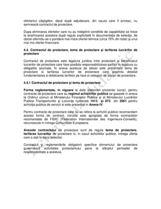 ofertantul câştigător, dacă după adjudecare, din cauze care îl privesc, nu
semnează contractul de proiectare.
Dupa eliminarea ofertelor care nu au indeplinit conditiile de capabilitate se trece
la ierarhizarea acestora după regula explicitată în documentaţia de selecţie, de
obicei oferindu-se o pondere mai mare ofertei tehnice (circa 70% din total) şi unul
mai mic ofertei financiare.
4.4. Contractul de proiectare, tema de proiectare şi tarifarea lucrărilor de
proiectare
Contractul de proiectare este legatura juridica intre proiectant si beneficiarul
lucrarilor de proiectare care face posibila responsabilizarea partilor in legatura cu
obligatiile asumate. In anexa acestuia de obicei este prezentata tema de
proiectare si tarifarea lucrarilor de proiectare care prezinta detaliat
fundamentarea si defalcarea tarifelor pe faze si categorii de lucrari de proiectare.
4.4.1 Contractul de proiectare şi tema de proiectare
Forma reglementata, in vigoare la data elaborarii prezentei lucrari, pentru
contracte de proiectare care au regimul achizitiilor publice se gaseste in anexa
la Ordinul comun al Ministerului Finanţelor Publice şi al Ministerului Lucrărilor
Publice Transporturilor şi Locuinţe numerele 1013 şi 873 din 2001 pentru
achiziţia publica de servicii si este prezentat in Anexa IV.
Pentru contracte de proiectare care nu se refera la achizitii publice recomandam
aceiasi forma de contract, intrucat este apropiata de forma contractelor
recomandate de FIDIC (Federation Internationale des Ingenieurs-Conseils),
recunoscute in intrega Comunitate Europeana.
Anexele contractului de proiectare sunt de regula tema de proiectare,
tarifarea lucrarilor de proiectare si, in cazul achizitiilor publice, intrega oferta
care a stat la baza selectiei.
Contractul şi reglementările obligatorii specifice domeniului de proiectare
guvernează activitatea proiectantului pana la sfârşitul perioadei de
responsabilitate a acestuia.
 