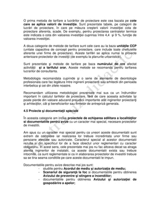 O prima metoda de tarifare a lucrărilor de proiectare este cea bazata pe cote
care se aplica valorii de investiţie. Sunt prezentate tabele, pe categorii de
lucrări de proiectare, în care pe măsura creşterii valorii investiţiei cota de
proiectare aferenta, scade. De exemplu, pentru proiectarea centralelor termice
este indicata o cota din valoarea investiţiei cuprinsa între 4,4 şi 9 %, funcţie de
valoarea investiţiei.
A doua categorie de metode de tarifare sunt cele care au la baza unităţile CCP
(unitate capacitiva de concept pentru proiectare, care include toate cheltuielile
aferente unei firme de proiectare). Aceste tarifări se aplica numai la proiecte
anterioare proiectelor de investiţii (de exemplu la planurile urbanistice).
Sunt prezentate şi metode de tarifare pe baza numărului de ore afectat
activităţii şi a tarifului orar. Aceste metode se recomanda pentru tarifarea
lucrarilor de consultanta.
Metodologia recomandata cuprinde şi o serie de elemente de deontologie
profesionala care fac legătura între inginerii proiectanti sau arhitectii din perioada
interbelica şi cei din zilele noastre.
Recomandam utilizarea metodologiei prezentate mai sus ca un îndrumător
important în calculul tarifelor de proiectare, fără de care aceasta activitate îşi
poate pierde din valoare aducand prejudicii importante atât inginerilor proiectanţi
şi arhitecţilor, cât şi beneficiarilor sau firmelor de antrepriză generala.
4.5 Proiecte şi documentaţii speciale
În aceasta categorie am inclus proiectele de echiparea edilitara a localităţilor
si documentatiile pentru avize cu un caracter mai special, necesare proiectelor
de investitii.
Am spus cu un caracter mai special pentru ca uneori aceste documentatii sunt
extrem de complexe iar realizarea lor trebuie incredintata unor firme sau
persoane atestate sau autorizate. Caracterul special al acestor documentatii
rezulta si din specificul lor de a face obiectul unor reglementari cu caracter
obligatoriu. In acest sens, cele prezentate mai jos nu fac altceva decat sa atraga
atentia inginerilor de instalatii, ca aceste documentatii exista sau trebuie
intocmite, ca sunt reglementate si ca in elaborarea proiectelor de investitii trebuie
sa se tina seama conditiile pe care aceste documentatii le impun.
Documentatiile pentru avize descrise mai jos sunt:
- studiile pentru Acordul de mediu şi autorizaţia de mediu;
- Scenariul de siguranţă la foc si documentatiile pentru obtinerea
Avizului de prevenire şi stingere a incendiilor;
- documentatiile pentru obtinerea Avizului şi autorizaţiei de
gospodărire a apelor;
 