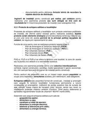 - documentatiile pentru obtinerea Avizului tehnic de racordare la
reţelele electrice de distribuţie.
Inginerii de instalaţii pentru construcţii pot realiza, pot colabora pentru
realizarea unor asemenea proiecte sau sunt obligaţi să tină cont de
rezultatele lor în întocmirea proiectelor de investiţii (vezi subcapitolul 4.6).
4.5.1 Proiecte de echipare edilitara a localităţilor
Proiectele de echipare edilitară a localităţilor sunt proiecte anterioare proiectelor
de investiţii, ele oferind cadrul necesar pentru realizarea acestora. Aceste
proiecte conţin elemente strategice privind dezvoltarea teritoriului national sau
al unei unei zone din acesta pornind de la principii politice acceptate de
cetateni, de regula prin reprezentantii lor alesi.
Functie de zona pentru care se realizeaza proiectul acesta poate fi:
- Plan de Amenajare al Teritoriului Naţional ( PATN);
- Plan de Amenajare al Teritoriului Judeţului ( PATJ );
- Plan Urbanistic General ( PUG );
- Plan Urnanistic Zonal (PUZ);
- Plan Urbanistic de Detaliu (PUD).
PUG-ul, PUZ-ul si PUD-ul se refera la teritoriul unei localitati, la zone din acesta
sau la pozitia unui obiectiv si a vecinatatilor acestuia.
Realizarea unor asemenea proiecte revine unor colective interdisciplinare
(arhitecţi, ingineri constructori, sociologi, medici specializaţi în igienă, economişti,
etc.) din care pot face parte şi ingineri de instalaţii pentru construcţii.
Pentru sectiuni ale proiectelor care au un impact major asupra populatiei ce
ocupa zona respectiva, consultarea acesteia, prin referendum, este obligatorie.
Echiparea edilitara este ansamblul format din construcţii , instalaţii şi amenajări
care asigură în teritoriul localităţilor funcţionarea permanenta a tuturor
construcţiilor şi amenajărilor, indiferent de poziţia acestora fata de sursele de
apa, energie, trasee majore de transport rutier, feroviar, aerian sau naval, cu
respectarea protecţiei mediului ambiant (Conform "Ghid pentru elaborarea şi
aprobarea regulamentelor locale de urbanism" MLPAT martie 2000).
Sistemele care asigură echiparea edilitara sunt cele de:
- gospodărirea apelor;
- alimentare cu apa;
- canalizare şi staţii de epurare;
- alimentare cu energie electrica;
- telefonie şi televiziune prin cablu;
- alimentare cu energie termica;
 