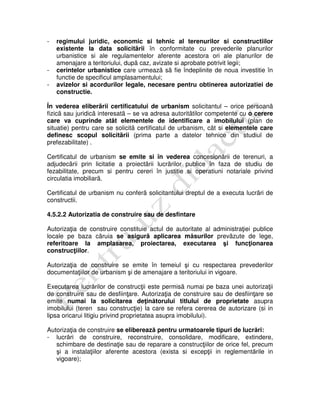 - regimului juridic, economic si tehnic al terenurilor si constructiilor
existente la data solicitãrii în conformitate cu prevederile planurilor
urbanistice si ale regulamentelor aferente acestora ori ale planurilor de
amenajare a teritoriului, dupã caz, avizate si aprobate potrivit legii;
- cerintelor urbanistice care urmeazã sã fie îndeplinite de noua investitie în
functie de specificul amplasamentului;
- avizelor si acordurilor legale, necesare pentru obtinerea autorizatiei de
constructie.
În vederea eliberãrii certificatului de urbanism solicitantul – orice persoanã
fizicã sau juridicã interesatã – se va adresa autoritãtilor competente cu o cerere
care va cuprinde atât elementele de identificare a imobilului (plan de
situatie) pentru care se solicitã certificatul de urbanism, cât si elementele care
definesc scopul solicitãrii (prima parte a datelor tehnice din studiul de
prefezabilitate) .
Certificatul de urbanism se emite si în vederea concesionãrii de terenuri, a
adjudecãrii prin licitatie a proiectãrii lucrãrilor publice în faza de studiu de
fezabilitate, precum si pentru cereri în justitie si operatiuni notariale privind
circulatia imobiliarã.
Certificatul de urbanism nu conferã solicitantului dreptul de a executa lucrãri de
constructii.
4.5.2.2 Autorizatia de construire sau de desfintare
Autorizaţia de construire constituie actul de autoritate al administraţiei publice
locale pe baza cãruia se asigurã aplicarea măsurilor prevãzute de lege,
referitoare la amplasarea, proiectarea, executarea şi funcţionarea
construcţiilor.
Autorizaţia de construire se emite în temeiul şi cu respectarea prevederilor
documentaţiilor de urbanism şi de amenajare a teritoriului in vigoare.
Executarea lucrărilor de construcţii este permisã numai pe baza unei autorizaţii
de construire sau de desfiinţare. Autorizaţia de construire sau de desfiinţare se
emite numai la solicitarea deţinătorului titlului de proprietate asupra
imobilului (teren sau construcţie) la care se refera cererea de autorizare (si in
lipsa oricarui litigiu privind proprietatea asupra imobilului).
Autorizaţia de construire se eliberează pentru urmatoarele tipuri de lucrări:
- lucrări de construire, reconstruire, consolidare, modificare, extindere,
schimbare de destinaţie sau de reparare a construcţiilor de orice fel, precum
şi a instalaţiilor aferente acestora (exista si excepţii in reglementările in
vigoare);
 
