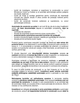 - lucrări de investigare, cercetare şi expertizare la construcţiile cu avizul
Ministerului Culturii şi Cultelor şi al autoritãţii administraţiei publice judeţene
sau locale, după caz;
- lucrări de foraje şi sondaje geotehnice pentru construcţii de importanţã
normalã sau redusă, situate în afara zonelor de protecţie instituite pentru
zăcăminte acvifere;
- lucrări de construcţii funerare subterane şi supraterane, cu avizul
administraţiei cimitirului.
Autorizaţia de construire se emite în cel mult 30 de zile de la data înregistrãrii
cererii, pe baza documentaţiei depuse la autoritãţile competente, care va
cuprinde:
- certificatul de urbanism;
- dovada de proprietate asupra terenului si/sau construcţiilor;
- proiectul pentru autorizarea executării lucrărilor de construţii;
- avizele si acordurile legale necesare, stabilite prin certificatul de urbanism;
- dovada privind achitarea taxelor legale.
Proiectul pentru autorizarea executării lucrărilor de construcţii este extras din
proiectul tehnic si se elaborează în conformitate cu conţinutul-cadru prevăzut în
anexa nr. 1, în concordanţã cu cerinţele certificatului de urbanism, cu conţinutul
avizelor si al acordurilor cerute prin acesta, si se întocmeste, se semneazã si se
verifică, potrivit legii.
În situaţia depunerii unei documentaţii tehnice incomplete, aceasta se
restituie solicitantului în termen de 5 zile de la data înregistrãrii, cu menţionarea
în scris a elementelor necesare în vederea completării acesteia.
Autoritatea emitentă a autorizaţiei de construire stabileşte o perioadă de
valabilitate de cel mult 12 luni de la data emiterii, interval în care solicitantul
este obligat să înceapă lucrările care se vor derula conform esalonarii propuse
de proiectant, acceptate de beneficiar si de executant in contractul de antrepriza.
În cazul în care lucrările de construcţii nu au fost începute ori nu au fost
executate integral la termenul stabilit, investitorul poate solicita autorităţii
emitente prelungirea valabilităţii autorizaţiei pentru o perioadă nu mai mare
de 12 luni.
Neînceperea lucrărilor ori nefinalizarea acestora în termenele stabilite
conduce la pierderea valabilitătii autorizaţiei, fiind necesarã emiterea unei noi
autorizaţii de construire. În situaţia în care caracteristicile nu se schimbã faţã
de autorizaţia iniţialã, se va putea emite o nouã autorizaţie de construire, fãrã a fi
necesar un nou certificat de urbanism.
Investitorul are obligaţia să anunţe in scris autoritatea emitentă a autorizaţiei
de construire, precum şi inspectoratul teritorial în construcţii asupra datei la
 