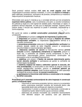 Dacă proiectul realizat conţine vicii care au creat pagube unui tert
(neparticipant la procesul realizarii investitiei), în urma unei acţiuni în instanţă a
părţii vătămate, proiectantul, verificatorul de proiecte, antreprenorul şi investitorul
răspund potrivit competentelor fiecăruia.
Diferendele care ajung în instanţa şi au o conotaţie tehnică sunt de competenta
expertului tehnic judiciar, care, la solicitarea unei parti, cu acordul completului
de judecata şi după ce a fost agreat de cealalta parte, întocmeşte un raport, în
problema tehnică disputată, ce este pus la dispoziţia instanţei. Expertul tehnic
judiciar poate fi recuzat sau expertiza lui poate fi contestata, solicitandu-se o
contra-expertiza.
Din punct de vedere a calităţii construcţiilor proiectanţii răspund pentru
urmatoarele:
a) precizarea prin proiect a categoriei de importantă a constructiei;
b) asigurarea prin proiecte si detalii de executie a nivelului de calitate
corespunzător cerinţelor, cu respectarea reglementărilor tehnice si a
clauzelor contractuale;
c) prezentarea proiectelor elaborate în fată specialistilor verificatori de
proiecte atestaţi, stabiliţi de către investitor, precum si soluţionarea
neconformităţilor si neconcordanţelor semnalate;
d) elaborarea caietelor de sarcini, a instrucţiunilor tehnice privind
executia lucrărilor, exploatarea, întreţinerea si reparatiile, precum si,
după caz, a proiectelor de urmărire privind comportarea în timp a
construcţiilor (documentaţia privind postutilizarea construcţiilor se
efectuează numai la solicitarea proprietarului);
e) stabilirea, prin proiect, a fazelor de executie determinante pentru
lucrări aferente cerintelor si participarea pe şantier la verificările de
calitate legate de acestea;
f) stabilirea modului de tratare a defectelor apărute în executie, din
vina proiectantului, la constructiile la care trebuie sa asigure nivelul de
calitate corespunzător cerintelor, precum si urmărirea aplicării pe
şantier a solutiilor adoptate, după însuşirea acestora de către specialişti
verificatori de proiecte atestaţi, la cererea investitorului;
g) participarea la întocmirea cărţii tehnice a construcţiei si la recepţia
lucrărilor executate.
Proiectanţii pot fi amendaţi contravenţional de către Inspecţia în construcţii
pentru următoarele fapte:
- întocmirea ori semnarea proiectelor tehnice, precum şi a proiectelor
pentru autorizarea executării lucrărilor de construcţii pentru alte
specialităţi decât cele certificate prin diplomã universitarã;
- neprecizarea în proiect a categoriei de importanţã a construcţiei şi
nestabilirea fazelor determinante supuse controlului calităţii;
- elaborarea de proiecte incomplete sau conţinând neconcordante
între diferitele secţiuni ale acestora, care pot determina
 