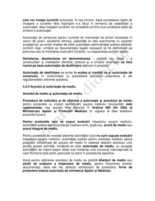 care vor începe lucrările autorizate. În caz contrar, dacă constatarea faptei de
începere a lucrărilor fără înştiinţare s-a făcut în termenul de valabilitate a
autorizaţiei, data începerii lucrărilor se considerã ca fiind ziua următoare datei de
emitere a autorizaţiei.
Autorizaţia de construire pentru lucrările de intervenţie de primă necesitate în
cazuri de avarii, accidente tehnice, calamităţi ori alte evenimente cu caracter
excepţional, se emite imediat de cãtre autoritatea administraţiei publice abilitatã,
conform legii, urmând ca documentaţia legalã necesarã sã fie definitivatã pe
parcursul sau la încheierea executãrii lucrãrilor, cu respectarea avizelor legale.
Demolarea, dezafectarea ori dezmembrarea – parţialã sau totalã – a
construcţiilor şi instalaţiilor aferente, precum şi a oricãror amenajãri se face
numai pe baza autorizaţiei de desfiinţare obţinute în prealabil.
Autorizaţia de desfiinţare se emite în acelea şi condiţii ca şi autorizaţia de
construire, în conformitate cu prevederile planurilor urbanistice şi ale
regulamentelor aferente acestora.
4.5.3 Acordul şi autorizaţia de mediu
Acordul de mediu şi autorizaţia de mediu
Procedura de solicitare şi de obţinere a autorizaţie şi acordului de mediu
pentru proiectele cu impact semnificativ asupra mediului înconjurător este
reglementata, cea actuala fiind descrisa în Ordinul 860 din 2002 al
Ministerului Apelor şi Protecţiei Mediului (in vigoare la data elaborarii
prezentei lucrari).
Pentru proiectele care se supun evaluării impactului asupra mediului,
autorităţile publice pentru protecţia mediului emit, după caz, acord de mediu sau
acord integrat de mediu.
Pentru proiectele de investiţii aferente activităţilor care nu sunt supuse evaluării
impactului asupra mediului, autorităţile publice pentru protecţia mediului aplicã
proceduri simplificate de avizare de mediu în vederea obţinerii acordului unic
pentru aceste activităţi, emiţându-se doar autorizaţie de mediu, cu excepţia
activităţilor de import-export aflate sub incidenţa unor convenţii internaţionale la
care România este parte, precizate ca atare în procedurile specifice.
Dacă pentru obţinerea acordului de mediu se solicită bilanţuri de mediu sau
studii de evaluare a impactului de mediu, pentru întocmirea acestor
documentaţii, daca ele fac obiectul contractului de proiectare, firma de
proiectare trebuie autorizată de ministerul Apelor şi Mediului.
 