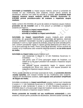 Activităţile şi instalaţiile cu impact asupra mediului, precum şi proiectele de
investiţii noi sau modificarea celor existente, inclusiv pentru proiecte de
dezafectare, aferente unor astfel de activităţi şi instalaţii, sunt încadrate după
impactul acestora asupra mediului potrivit Hotărârii Guvernului nr.
918/2002 privind procedura-cadru de evaluare a impactului asupra
mediului.
Astfel, conform HG 918/2002, din punct de vedere al impactului asupra mediului
proiectele noi de investiţii (vezi si 4.6) precum şi activităţile şi instalaţiile
existente se împart în:
- activităţi cu impact nesemnificativ ;
- activităţi cu impact redus;
- activităţi şi instalaţii cu impact semnificativ;
Activităţile cu impact nesemnificativ asupra mediului sunt activităţi
rezidenţiale, din gospodãrii individuale sau dependinţe ale acestora, destinate
exclusiv satisfacerii necesitaţilor locuinţei şi gospodăriei proprii şi care nu sunt
amplasate în zone cu regim special de protecţie, precum şi acele activităţi pentru
care, conform prevederilor legale în vigoare privind autorizarea prin Biroul unic,
nu se emit autorizaţii de mediu. Pentru acest tip de activităţi, inclusiv proiecte de
investiţii noi şi modificarea celor existente aferente acestora, nu se emite acord
de mediu.
Activităţile cu impact redus asupra mediului sunt:
- cele menţionate în anexa nr. I.2 (din Hotărârea Guvernului nr.
918/2002);
- cele pentru care în urma parcurgerii etapei de încadrare, s-a
stabilit cã nu se supun procedurii de evaluare a impactului asupra
mediului;
- alte activităţi supuse prevederilor legale în vigoare privind
autorizarea prin Biroul unic, care nu sunt supuse procedurii de
evaluare a impactului asupra mediului.
Pentru aceste activităţi se emit doar autorizaţii de mediu, iar proiectele aferente
acestor activităţi, care vizează investiţii noi sau modificarea celor existente,
inclusiv prin dezafectarea acestora, sunt supuse unei proceduri simplificate
de avizare de mediu.
Activităţile considerate cu impact semnificativ asupra mediului sunt menţionate
în anexa nr. I.1 (din Hotărârea Guvernului nr. 918/2002), in aceiasi categorie se
incadreaza si cele menţionate în anexa nr. I.2 (din Hotărârea Guvernului nr.
918/2002) daca în urma parcurgerii etapei de încadrare rezulta ca trebuie supuse
procedurii de evaluare a impactului asupra mediului.
Pentru proiectele de investiţii noi sau modificarea substanţială a celor
existente, inclusiv pentru proiectele de dezafectare, aferente acestor activităţi, se
 