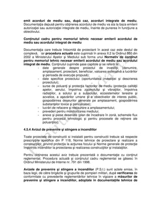 emit acorduri de mediu sau, după caz, acorduri integrate de mediu.
Documentaţia depusă pentru obţinerea acordului de mediu va sta la baza emiterii
autorizaţiei sau autorizaţiei integrate de mediu, înainte de punerea în funcţiune a
obiectivului.
Conţinutul cadru pentru memoriul tehnic necesar emiterii acordului de
mediu sau acordului integrat de mediu
Documentaţia care trebuie întocmită de proiectant în acest caz este destul de
complexă, iar procedura actuală este cuprinsă în anexa II.2 la Ordinul 860 din
2002 a Ministerului Apelor şi Mediului sub forma unui Normativ de conţinut
pentru memoriul tehnic necesar emiterii acordului de mediu sau acordului
integrat de mediu. Conţinutul cuprinde şase capitole şi se referă la:
- date generale despre proiectul de investiţii (denumire,
amplasament, proiectant, beneficiar, valoarea estimativă a lucrărilor
şi perioada de execuţie propusă);
- date specifice proiectului (oportunitatea investiţiei şi descrierea
proiectului);
- surse de poluanţi şi protecţia factorilor de mediu (protecţia calităţii
apelor, aerului, împotriva zgomotului şi vibraţiilor, împotriva
radiaţiilor, a solului şi a subsolului, ecosistemelor terestre şi
acvatice, a aşezărilor umane şi a obiectivelor de interes public,
gospodărirea deşeurilor generate pe amplasament, gospodărirea
substanţelor toxice şi periculoase);
- lucrări de refacere şi restaurare a amplasamentului;
- prevederi pentru monitorizarea mediului;
- anexe şi piese desenate (plan de încadrare în zonă, schemele flux
pentru procesul tehnologic şi pentru procesele de reţinere ale
poluanţilor).
4.5.4 Avizul de prevenire şi stingere a incendiilor
Toate proiectele de constructii si instalatii pentru constructii trebuie să respecte
prescripţiile specifice din P 118, Norme tehnice de proiectare şi realizare a
construcţiilor, privind protecţia la acţiunea focului şi Norme generale de protecţie
împotriva incendiilor la proiectarea şi realizarea construcţiilor şi instalaţiilor.
Pentru obţinerea acestui aviz trebuie prezentată o documentaţie cu conţinut
reglementat. Procedura actuală şi conţinutul cadru reglementat se găsesc în
Ordinul Ministerului de Interne nr. 791 din 1998.
Avizele de prevenire şi stingere a incendiilor (P.S.I.) sunt actele emise, în
baza legii, de către brigăzile şi grupurile de pompieri militari, după verificarea de
conformitate cu prevederile reglementărilor tehnice în vigoare a măsurilor de
prevenire şi stingere a incendiilor, adoptate în documentaţiile tehnice de
 