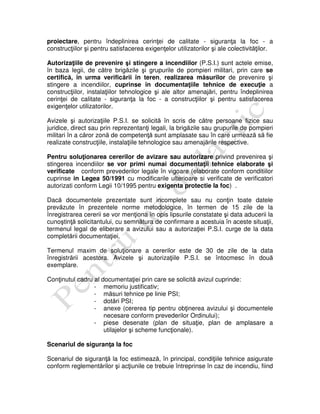 proiectare, pentru îndeplinirea cerinţei de calitate - siguranţa la foc - a
construcţiilor şi pentru satisfacerea exigenţelor utilizatorilor şi ale colectivităţilor.
Autorizaţiile de prevenire şi stingere a incendiilor (P.S.I.) sunt actele emise,
în baza legii, de către brigăzile şi grupurile de pompieri militari, prin care se
certifică, în urma verificării în teren, realizarea măsurilor de prevenire şi
stingere a incendiilor, cuprinse în documentaţiile tehnice de execuţie a
construcţiilor, instalaţiilor tehnologice şi ale altor amenajări, pentru îndeplinirea
cerinţei de calitate - siguranţa la foc - a construcţiilor şi pentru satisfacerea
exigenţelor utilizatorilor.
Avizele şi autorizaţiile P.S.I. se solicită în scris de către persoane fizice sau
juridice, direct sau prin reprezentanţi legali, la brigăzile sau grupurile de pompieri
militari în a căror zonă de competenţă sunt amplasate sau în care urmează să fie
realizate construcţiile, instalaţiile tehnologice sau amenajările respective.
Pentru soluţionarea cererilor de avizare sau autorizare privind prevenirea şi
stingerea incendiilor se vor primi numai documentaţii tehnice elaborate şi
verificate conform prevederilor legale în vigoare (elaborate conform conditiilor
cuprinse in Legea 50/1991 cu modificarile ulterioare si verificate de verificatori
autorizati conform Legii 10/1995 pentru exigenta protectie la foc) .
Dacă documentele prezentate sunt incomplete sau nu conţin toate datele
prevăzute în prezentele norme metodologice, în termen de 15 zile de la
înregistrarea cererii se vor menţiona în opis lipsurile constatate şi data aducerii la
cunoştinţă solicitantului, cu semnătura de confirmare a acestuia în aceste situaţii,
termenul legal de eliberare a avizului sau a autorizaţiei P.S.I. curge de la data
completării documentaţiei.
Termenul maxim de soluţionare a cererilor este de 30 de zile de la data
înregistrării acestora. Avizele şi autorizaţiile P.S.I. se întocmesc în două
exemplare.
Conţinutul cadru al documentaţiei prin care se solicită avizul cuprinde:
- memoriu justificativ;
- măsuri tehnice pe linie PSI;
- dotări PSI;
- anexe (cererea tip pentru obţinerea avizului şi documentele
necesare conform prevederilor Ordinului);
- piese desenate (plan de situaţie, plan de amplasare a
utilajelor şi scheme funcţionale).
Scenariul de siguranţa la foc
Scenariul de siguranţă la foc estimează, în principal, condiţiile tehnice asigurate
conform reglementărilor şi acţiunile ce trebuie întreprinse în caz de incendiu, fiind
 