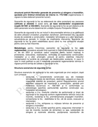 structurat potrivit Normelor generale de prevenire şi stingere a incendiilor,
aprobate prin Ordinul ministrului de interne nr. 775/1998 (reglementarea in
vigoare la data elaborarii prezentei lucrari).
Scenariile de siguranţă la foc se elaborează de către proiectanţi sau persoane
calificate şi atestate în acest sens, pe baza standardelor ocupaţionale
(Legile 50/1991 si 453/2001). Scenariile de siguranţă la foc se pot elabora şi de
către personalul anume desemnat din unităţile Corpului Pompierilor Militari.
Scenariile de siguranţă la foc se includ în documentaţiile tehnice şi se păstrează
de către utilizatori (investitori, proprietari, beneficiari, administratori etc.) pe toată
durata de existenţă a construcţiilor, instalaţiilor tehnologice şi a altor amenajări,
actualizându-se periodic în funcţie de modificările intervenite. Scenariile de
siguranţă la foc îşi pierd valabilitatea atunci când nu mai corespund situaţiei
pentru care au fost întocmite.
Metodologia pentru întocmirea scenariilor de siguranţă la foc este
reglementată, procedura actuală fiind cuprinsă în Ordinul Ministerului de Interne
nr. 84 din 2001 şi constituie cadrul orientativ pentru factorii implicaţi în
proiectarea, executarea, exploatarea, verificarea şi expertizarea construcţiilor,
instalaţiilor şi a altor amenajări, precum şi pentru stabilirea măsurilor
compensatorii la lucrările de amenajări ale construcţiilor existente, în cazul în
care în mod justificat nu pot fi îndeplinite prevederile reglementărilor tehnice în
vigoare privind cerinţa de calitate a siguranţei la foc.
Structura scenariului de siguranţă la foc
Structura scenariului de siguranţă la foc este organizată pe cinci secţiuni, după
cum urmează:
- secţiunea 1, caracteristicile construcţiei sau ale instalaţiei
tehnologice (datele de identificare, destinaţia, categoria şi clasa de
importanţă stabilită de proiectant, potrivit Regulamentului privind
stabilirea categoriei de importanţă a construcţiilor, aprobat prin
Hotărârea Guvernului nr. 766/1997 şi în conformitate cu
metodologia specifică, particularităţi specifice construcţiei sau
instalaţiilor tehnologice);
- secţiunea a 2-a, nivelurile criteriilor de performanţă şi timpii de
siguranţă la foc asiguraţi conform reglementărilor tehnice (riscul de
incendiu, rezistenţa la foc, preîntâmpinarea propagării incendiilor,
comportarea la foc, stabilitatea la foc, căi de acces, evacuare şi
intervenţie);
- secţiunea a 3-a, echiparea cu mijloace tehnice de prevenire şi
stingere a incendiilor
- secţiunea a 4-a, condiţii specifice pentru asigurarea intervenţiei în
caz de incendiu (sursele de alimentare cu apa, substanţele de
stingere şi rezervele aferente, poziţionarea racordurilor de
 