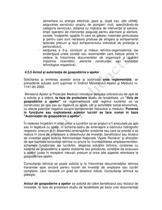 alimentare cu energie electrică, gaze şi, după caz, alte utilităţi,
asigurarea serviciului propriu de pompieri civili, specificându-se
categoria serviciului, dotarea cu mijloace de intervenţie şi salvare,
timpii operativi de intervenţie asiguraţi pentru alarmare şi alertare,
zonele, încăperile, spaţiile în care se găsesc materiale periculoase
şi pentru care sunt necesare produse de stingere şi echipamente
speciale precum şi tipul echipamentului individual de protecţie a
personalului);
- secţiunea a 5-a, concluzii şi măsuri tehnico-organizatorice (se
evidenţiază unele condiţii sau recomandări care trebuie avute în
vedere la întocmirea documentelor de organizare a apărării
împotriva incendiilor, aferente construcţiei sau instalaţiei
tehnologice respective).
4.5.5 Avizul şi autorizaţia de gospodărire a apelor
Solicitarea şi emiterea acestor avize şi autorizaţii este reglementată, iar
prevederile actuale sunt cuprinse în Ordinul Ministerului Apelor şi Mediului nr.
1141 din 2002.
Ministerul Apelor şi Protecţiei Mediului introduce obligaţia utilizatorului de apă de
a solicita şi a obţine, la faza de proiectare studiu de fezabilitate, un "Aviz de
gospodărire a apelor" ce reglementează atât regimul lucrărilor ce se
construiesc pe ape sau au legătură cu apele, cât şi activităţile social-economice,
cu efecte potenţial negative asupra componenţei hidraulice a mediului. Punerea
în funcţiune sau exploatarea acestor lucrări se face numai în baza
"Autorizaţiei de gospodărire a apelor".
În vederea încadrării în mod unitar a lucrărilor ce se propun a fi executate pe ape
sau în legătură cu apele, în schema-cadru de amenajare a bazinului hidrografic
respectiv, precum şi în ansamblul amenajărilor existente sau care se prevăd a se
realiza în zona de amplasare a obiectivului de investiţii, beneficiarul sau titularul
de investiţie poate solicita Administraţiei Naţionale "Apele Române" şi direcţiilor
de ape bazinale consultaţii tehnice cu privire la: inundabilitatea amplasamentelor,
schemele funcţionale ale lucrărilor, alegerea soluţiilor tehnice, corelarea cu
lucrările de gospodărire a apelor existente sau prevăzute, condiţiile de evacuare
a apelor uzate în receptorii naturali, precum şi orice alte aspecte referitoare la
gospodărirea apelor.
Consultanţa tehnică se poate solicita şi la întocmirea documentaţiilor tehnice
transmise spre avizare pentru lucrări de investiţii de amploare sau lucrări
complexe, care necesită un grad de detaliere ridicat. Consultanţa tehnică se
plăteşte.
Avizul de gospodărire a apelor se solicită de către beneficiarul sau titularul de
investiţie, la faza de proiectare studiu de fezabilitate pe baza unei documentaţii
 