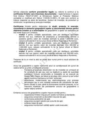 tehnice elaborate conform prevederilor legale (cu referire la continut si la
certificarea firmelor care intocmesc documentatia – reglementarea in vigoare
fiind Ordinul 706/27.07.2001 al Ministerului Apelor si Protectiei Mediului
completat si modificat prin Odinul 1100/28.12.2001). El este aviz conform şi
trebuie respectat ca atare de beneficiar, titularul de investiţie, de proiectant şi
constructor, la aprobarea şi execuţia investiţiei.
Certificarea firmelor pentru elaborarea de studii, proiecte, în execuţie,
consultanţă în domeniul gospodăririi apelor şi documentaţii tehnice pentru
obţinerea avizelor şi a autorizaţiilor de gospodărire a apelor se realizeaza pe
trei nivele dupa cum urmeaza:
- nivelul 1 pentru unităţile specializate, care pot desfăşura activităţile
definite mai sus, indiferent de amploarea şi complexitatea tehnică a
acestora (pentru valori de investiţie estimate la peste 1.000.000 euro,
valoare echivalentă în lei la cursul oficial al Băncii Naţionale a României);
- nivelul 2 pentru unităţile specializate, care pot desfăşura activităţile
definite mai sus (pentru valori de investiţie estimate între 300.000 şi
1.000.000 euro, valoare echivalentă în lei la cursul oficial al Băncii
Naţionale a României);
- nivelul 3 pentru unităţile specializate, care pot desfăşura activităţile
definite mai sus (pentru valori de investiţie estimate sub 300.000 euro,
valoare echivalentă în lei la cursul oficial al Băncii Naţionale a României).
Trecerea de la un nivel la altul se poate face numai printr-o nouă solicitare de
certificare.
Avizul de gospodărire a apelor reprezintă actul ce condiţionează din punct de
vedere tehnic şi juridic urmatoarele procese:
- finanţarea şi execuţia obiectivelor noi de investiţie ce urmează să
fie construite pe ape sau care au legătură cu apele de suprafaţă
subterane, inclusiv construcţiile şi instalaţiile ce se execută pe
litoralul Mării Negre, pe faleza şi pe plaja mării, precum şi pe fundul
apelor maritime interioare şi al mării teritoriale;
- dezvoltarea, modernizarea sau retehnologizarea unor procese
tehnologice sau a unor instalaţii existente ale utilizatorilor de apă,
pentru situaţii în care, până la promovarea lucrărilor propuse, nu au
intervenit modificări ale prevederilor avizului de gospodărire a
apelor obţinut anterior.
Emitentul avizului de gospodărire a apelor impune condiţii pentru:
- respectarea limitelor impuse prin actele normative şi standarde;
- asigurarea conservării şi dezvoltării resursei de apă;
- contorizarea prelevărilor de apă;
- asigurarea scurgerii salubre pe cursurile de apă;
- evitarea risipei de apă;
- asigurarea monitorizarii calităţii apelor uzate evacuate;
 