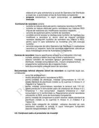 elaborat prin grija solicitantului şi avizat de Operatorul de Distribuţie
şi după caz, a autorizaţiei emise de Autoritatea competentă);
- propune solicitantului, în regim concurenţial, un contract de
execuţie.
Contractul de racordare conţine:
- lucrările ce trebuie efectuate pentru realizarea racordului la RED;
- lucrările ce trebuie efectuate pentru extinderea sau întărirea RED
impuse de realizarea sau modificarea racordului respectiv;
- variante de eşalonare pentru lucrările de racordare;
- condiţiile privind accesul şi desfaşurarea lucrărilor de realizare sau
modificare a racordului şi, atunci când se impune, condiţiile
necesare desfăşurării lucrărilor de extindere sau întărire a RED,
pentru cazul în care solicitantul va încredinţa unui terţ execuţia
lucrărilor.
- serviciile asigurate de către Operatorul de Distribuţie în exploatarea
racordului şi, respectiv, tariful de racordare reglementat, calculat pe
baza metodologiei emise de Autoritatea Competentă.
Cererea de racordare impune specificarea cel puţin a următoarelor informaţii:
- numele, adresa şi telefon,faxul sau e-mail-ul solicitantului;
- obiectul solicitării de racordare (grupuri generatoare, instalaţii de
distribuţie, instalaţii consumatoare etc., inclusiv amplasamentul);
- angajamentul solicitantului de a respecta Codul;
- lista documentaţiilor anexate cererii de racordare.
Documentaţia tehnică aferentă cererii de racordare va cuprinde după caz,
următoarele:
- avizul de amplasament ;
- studiul de soluţie pentru racordarea la RED ;
- pentru instalaţii de distribuţie, instalaţii consumatoare la 110 kV:
datele standard de planificare (notate cu S) cuprinse în Anexa nr. 2
(Tabelul 2 şi Tabelul 3);
- pentru instalaţii consumatoare racordate la tensiuni sub 110 kV:
datele prevăzute în formularele cadru de chestionar din Anexa nr.2 (
Chestionar 1 - mici consumatori respectiv Chestionar 2 – mari
consumatori) şi în conformitate cu Regulamentul privind racordarea
utilizatorilor la RED, emis de Autoritatea Competentă;
- pentru instalaţii de compensare a puterii reactive: datele standard de
planificare (notate cu S) cuprinse în Anexa nr. 2 (Tabelul 4 şi
Tabelul 3);
- pentru toate categoriile de instalaţii valoarea daunelor pe care
solicitantul racordării le solicită în cazul întreruperii funcţionării
datorită indisponibilităţilor din RED.
4.6. Conţinutul cadru al proiectelor de investiţii
 