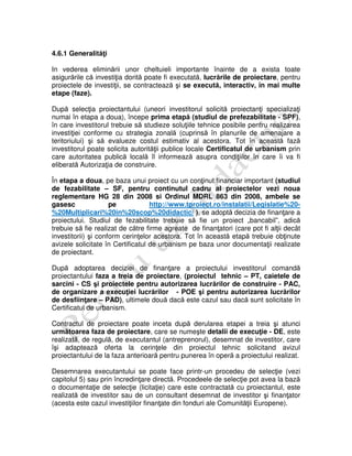4.6.1 Generalităţi
In vederea eliminării unor cheltuieli importante înainte de a exista toate
asigurările că investiţia dorită poate fi executată, lucrările de proiectare, pentru
proiectele de investiţii, se contractează şi se execută, interactiv, în mai multe
etape (faze).
După selecţia proiectantului (uneori investitorul solicită proiectanţi specializaţi
numai în etapa a doua), începe prima etapă (studiul de prefezabilitate - SPF),
în care investitorul trebuie să studieze soluţiile tehnice posibile pentru realizarea
investiţiei conforme cu strategia zonală (cuprinsă în planurile de amenajare a
teritoriului) şi să evalueze costul estimativ al acestora. Tot în această fază
investitorul poate solicita autorităţii publice locale Certificatul de urbanism prin
care autoritatea publică locală îl informează asupra condiţiilor în care îi va fi
eliberată Autorizaţia de construire.
În etapa a doua, pe baza unui proiect cu un conţinut financiar important (studiul
de fezabilitate – SF, pentru continutul cadru al proiectelor vezi noua
reglementare HG 28 din 2008 si Ordinul MDRL 863 din 2008, ambele se
gasesc pe http://www.tproiect.ro/instalatii/Legislatie%20-
%20Multiplicari%20in%20scop%20didactic/ ), se adoptă decizia de finanţare a
proiectului. Studiul de fezabilitate trebuie să fie un proiect „bancabil”, adică
trebuie să fie realizat de către firme agreate de finanţatori (care pot fi alţii decât
investitorii) şi conform cerinţelor acestora. Tot în această etapă trebuie obţinute
avizele solicitate în Certificatul de urbanism pe baza unor documentaţii realizate
de proiectant.
După adoptarea deciziei de finanţare a proiectului investitorul comandă
proiectantului faza a treia de proiectare, (proiectul tehnic – PT, caietele de
sarcini - CS şi proiectele pentru autorizarea lucrărilor de construire - PAC,
de organizare a execuţiei lucrărilor - POE şi pentru autorizarea lucrărilor
de desfiinţare – PAD), ultimele două dacă este cazul sau dacă sunt solicitate în
Certificatul de urbanism.
Contractul de proiectare poate inceta după derularea etapei a treia şi atunci
următoarea faza de proiectare, care se numeşte detalii de execuţie - DE, este
realizată, de regulă, de executantul (antreprenorul), desemnat de investitor, care
îşi adaptează oferta la cerinţele din proiectul tehnic solicitand avizul
proiectantului de la faza anterioară pentru punerea în operă a proiectului realizat.
Desemnarea executantului se poate face printr-un procedeu de selecţie (vezi
capitolul 5) sau prin încredinţare directă. Procedeele de selecţie pot avea la bază
o documentaţie de selecţie (licitaţie) care este contractată cu proiectantul, este
realizată de investitor sau de un consultant desemnat de investitor şi finanţator
(acesta este cazul investiţiilor finanţate din fonduri ale Comunităţii Europene).
 