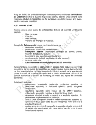 Parţi din studiul de prefezabilitate pot fi utilizate pentru solicitarea certificatului
de urbanism si chiar a avizele de principiu (pentru acordul unic) urmand ca la
realizarea studiul de fezabilitate sa fie cunoscute conditiile impuse, prin avize,
pentru realizarea investitiei.
4.6.2.1 Partea scrisă
Partea scrisă a unui studiu de prefezabilitate trebuie să cuprindă următoarele
capitole:
- Date generale;
- Evaluări;
- Date tehnice;
- Variante de finanţare a investiţiei.
In capitolul Date generale trebuie cuprinse elemente ca:
- denumirea investiţiei;
- proiectantul studiului de prefezabilitate;
- finanţatorii posibili (ordonatorul principal de credite, pentru
finanţări de la bugetul statului);
- beneficiarul (sau autoritatea contractantă);
- amplasamentul (judeţul, localitatea, strada, numărul);
- tema de proiectare;
- fundamentarea necesităţii şi oportunităţii investiţiei.
Fundamentarea necesităţii şi oportunităţii in aceasta faza trebuie sa convinga
investitorul dar in studiul de fezabilitate ea poate îmbrăca forme diverse funcţie
de tipul investiţiei şi de cerinţele finanţatorului. Uneori această parte a proiectului
poate fi extrem de consistentă cuprinzând la rândul ei elemente din studii de
politică economică şi socială, de marketing, de mediu sau legate de sănătatea
oamenilor.
Astfel pot fi solicitate:
- prezentarea obiectivelor proiectului (obiectivul principal şi
obiectivele specifice) si indicatorii specifici pentru atingerea
obiectivelor;
- rezultatele aşteptate (care trebuie să fie SMART-specifice,
măsurabile, acceptate, realistice şi dependente de timp);
- descrierea situaţiei actuale, a cererii şi a evoluţiei acesteia în
perioada de viaţă economică a investiţiei;
- analiza unor alte opţiuni având în vedere compararea acestora cu
opţiunea de bază (care este de a nu întreprinde nimic din ce s-a
prevăzut în proiect);
- analiza socio-economică (geografia şi populaţia, situaţia economică
şi socială din zona interes, din zone vecine sau din zone în care
investiţia are impact).
 