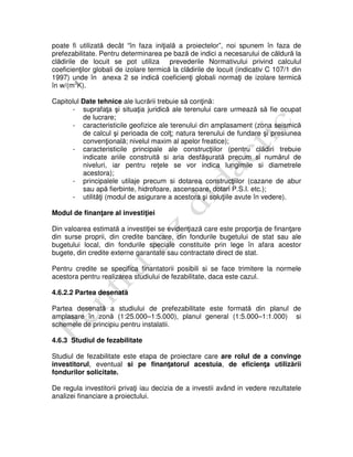poate fi utilizată decât “în faza iniţială a proiectelor”, noi spunem în faza de
prefezabilitate. Pentru determinarea pe bază de indici a necesarului de căldură la
clădirile de locuit se pot utiliza prevederile Normativului privind calculul
coeficienţilor globali de izolare termică la clădirile de locuit (indicativ C 107/1 din
1997) unde în anexa 2 se indică coeficienţi globali normaţi de izolare termică
în w/(m3
K).
Capitolul Date tehnice ale lucrării trebuie să conţină:
- suprafaţa şi situaţia juridică ale terenului care urmează să fie ocupat
de lucrare;
- caracteristicile geofizice ale terenului din amplasament (zona seismică
de calcul şi perioada de colţ; natura terenului de fundare şi presiunea
convenţională; nivelul maxim al apelor freatice);
- caracteristicile principale ale construcţiilor (pentru clădiri trebuie
indicate ariile construită si aria desfăşurată precum si numărul de
niveluri, iar pentru reţele se vor indica lungimile si diametrele
acestora);
- principalele utilaje precum si dotarea construcţiilor (cazane de abur
sau apă fierbinte, hidrofoare, ascensoare, dotari P.S.I. etc.);
- utilităţi (modul de asigurare a acestora şi soluţiile avute în vedere).
Modul de finanţare al investiţiei
Din valoarea estimată a investiţiei se evidenţiază care este proporţia de finanţare
din surse proprii, din credite bancare, din fondurile bugetului de stat sau ale
bugetului local, din fondurile speciale constituite prin lege în afara acestor
bugete, din credite externe garantate sau contractate direct de stat.
Pentru credite se specifica finantatorii posibili si se face trimitere la normele
acestora pentru realizarea studiului de fezabilitate, daca este cazul.
4.6.2.2 Partea desenată
Partea desenată a studiului de prefezabilitate este formată din planul de
amplasare în zonă (1:25.000–1:5.000), planul general (1:5.000–1:1.000) si
schemele de principiu pentru instalatii.
4.6.3 Studiul de fezabilitate
Studiul de fezabilitate este etapa de proiectare care are rolul de a convinge
investitorul, eventual si pe finanţatorul acestuia, de eficienţa utilizării
fondurilor solicitate.
De regula investitorii privaţi iau decizia de a investii având in vedere rezultatele
analizei financiare a proiectului.
 