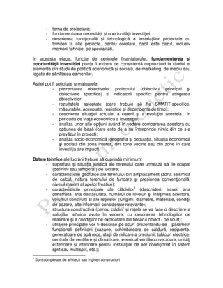 - tema de proiectare;
- fundamentarea necesităţii şi oportunităţii investiţiei;
- descrierea funcţională şi tehnologică a instalaţiilor proiectate cu
trimiteri la alte proiecte, pentru corelare, dacă este cazul, inclusiv
memorii tehnice, pe specialităţi.
In aceasta etapa, functie de cerintele finantatorului, fundamentarea si
oportunităţii investiţiei poate fi extrem de consistentă cuprinzând la rândul ei
elemente din studii de politică economică şi socială, de marketing, de mediu sau
legate de sănătatea oamenilor.
Astfel pot fi solicitate urmatoarele:
- prezentarea obiectivelor proiectului (obiectivul principal şi
obiectivele specifice) si indicatorii specifici pentru atingerea
obiectivelor;
- rezultatele aşteptate (care trebuie să fie SMART-specifice,
măsurabile, acceptate, realistice şi dependente de timp);
- descrierea situaţiei actuale, a cererii şi a evoluţiei acesteia în
perioada de viaţă economică a investiţiei;
- analiza unor alte opţiuni având în vedere compararea acestora cu
opţiunea de bază (care este de a nu întreprinde nimic din ce s-a
prevăzut în proiect);
- analiza socio-economică (geografia şi populaţia, situaţia economică
şi socială din zona interes, din zone vecine sau din zone în care
investiţia are impact).
Datele tehnice ale lucrării trebuie să cuprindă minimum:
- suprafaţa şi situaţia juridică ale terenului care urmează să fie ocupat
(definitiv sau temporar) de lucrare;
- caracteristicile geofizice ale terenului din amplasament (zona seismică
de calcul, natura terenului de fundare şi presiunea convenţională,
nivelul maxim al apelor freatice);
- caracteristicile principale ale clădirilor1
(deschideri, travei, aria
construită, aria desfăşurată, numărul de niveluri şi înălţimea acestora,
volumul construit) si ale reţelelor (lungimi, diametre, materiale, condiţii
de pozare, alte informatii considerate relevante);
- structura constructivă (pentru clădiri1
şi reţele se va face o descriere a
soluţiilor tehnice avute în vedere, cu descrierea tehnologiilor de
realizare şi a condiţiilor de exploatare ale fiecărui obiect - pe scurt);
- utilajele principale vor fi descrise pe scurt prezentandu-se parametri
functionali definitorii (cazane, schimbătoare de căldură, recipiente,
generatoare de apă rece, staţii de ridicare a presiunii, tablouri electrice,
centrale de ventilare şi climatizare, eventual ventiloconvectoare, unităţi
exterioare şi interioare pentru instalaţiile de aer condiţionat în sistem
split sau multisplit, etc.);
1
Sunt completate de arhitecti sau ingineri constructori
 
