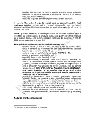 - instalaţii interioare (se vor descrie soluţiile adoptate pentru instalaţiile
interioare de încălzire, ventilare şi climatizare, iluminat, forţă, curenţi
slabi, apă, canalizare etc.);
- modul de asigurare a utilităţilor (conform cu avizele obtinute).
In capitolul Date privind forţa de muncă care va deservi investiţia după
realizarea acesteia trebuie indicat numărul personalului care va deservi
viitoarea investiţie evidenţiindu-se numărul personalului de execuţie şi locurile de
muncă nou-create.
Devizul general estimativ al investiţiei trebuie să cuprindă valoarea totală a
investiţiei, cu detalierea ei pe o structura cadru, care, pentru investiţiile finanţate
de la bugetul statului, este reglementată prin Hotararea de Guvern nr. 1 179 din
2002 şi este prezentată în anexa XXI.
Principalii indicatori tehnico-economici ai investiţiei sunt:
- valoarea totală (în preţuri – luna, anul sau cursul de schimb pentru
valuta în care are loc finanţarea), din care trebuie evidenţiată valoarea
lucrărilor de construcţii-montaj (C+M);
- eşalonarea pe ani a cheltuielilor de capital (TOTAL/C + M);
- durata de realizare a investiţiei (în luni);
- capacităţi de producţie (în unităţi fizice);
- condiţiile financiare de realizare a obiectivului1
(analiza cash-flow, rata
internă de rentabilitate, analiza raportului cost–profit, rata impozitului
pe profit, perioada de scutire de impozit pe profit, influenţa variaţiei în
timp a preţurilor, rata dobânzii la credite bancare, rata de schimb
valutar etc.), în cazul proiectelor cu finanţare externă acest capitol
este foarte important şi se prezintă sub forma unui proiect
economic care cuprinde analiza financiară, analiza economică şi
analiza de risc şi senzitivitate;
- producţia şi desfacerea1
(lista cuprinzând produsele, capacitatea
teoretică anuală, pe produse, durata proiectată pentru funcţionarea
capacităţii, pentru fiecare produs şi preţul unitar pe fiecare produs);
- materiile prime, materialele, combustibilii şi energia consumate pentru
fiecare produs şi preţurile de procurare a acestora1
;
- manopera (cu detalierea pe structura de personal)1
;
- cheltuieli generale ale unităţii1
(taxe, comisioane, impozite, instruire
personal, chirii şi amortismente, cheltuieli de administraţie şi marketing
etc.).
Modul de finanţare al investiţiei
1
Numai daca se solicita prin tema de proiectare
 