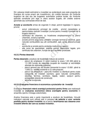 Din valoarea totală estimativă a investiţiei se evidenţiază care este proporţia de
finanţare din surse proprii ale investitorului, din credite bancare, din fondurile
bugetului de stat sau ale bugetelor autoritatilor publice locale, din fondurile
speciale constituite prin lege în afara acestor bugete, din credite externe
garantate sau contractate direct de stat.
Avizele şi acordurile emise de organele în drept, potrivit legislaţiei în vigoare,
privind:
- avizul ordonatorului principal de credite privind necesitatea şi
oportunitatea realizării investiţiei (numai pentru investiţii finanţate de la
bugetul statului);
- certificatul de urbanism, cu încadrarea amplasamentului în planul
urbanistic, avizat şi aprobat;
- avizele privind asigurarea utilităţilor (energie termică şi electrică, gaze
naturale combustibile sau alti combustibili, apă, canal, telecomunicaţii
etc.);
- acordurile şi avizele pentru protecţia mediului şi a apelor;
- alte avize de specialitate, stabilite potrivit dispoziţiilor legale, prin
certificatul de urbanism, funcţie de tipul lucrărilor proiectate.
4.6.3.2 Partea desenată
Partea desenată a studiului de fezabilitate trebuie să conţină:
- planul de amplasare în zonă (realizat la scara 1:25 000 până la
1:5 000 funcţie de suprafaţa ocupată de investiţie şi vecinătăţile
afectate de realizarea acesteia);
- planul general sau de situatie (prezentat la scara 1:5.000 până la
1:500) cu retelele existente si cu cele propuse;
- planuri de arhitectură – planurile nivelelor cu distributii pentru toate
categoriile de instalatii (sanitare, gaze naturale combustibile,
electrice, termice, ventilare), faţade, vederi, secţiuni pentru
principalele obiecte de construcţii;
- scheme funcţionale.
4.6.3.3 Evaluarea financiara si economica a proiectelor de investiţii
Evaluarea financiară relevă avantajul proiectului pentru firma care realizează
investiţia iar evaluarea economică releva avantajele pentru economie in
ansamblu (pentru întreaga colectivitate).
Analiza financiara este o parte importantă a studiului de fezabilitate, întrucât
indicatorii calculaţi sunt utilizati atat in procesul de selectie a unor variante
posibile pentru aceiasi investitie cat si pentru ierarhizarea sau clasarea unor
investitii diferite dar care au acelasi investitor.
 
