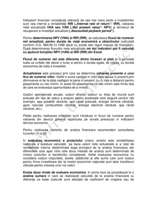 Indicatorii financiari consideraţi relevanţi de cea mai mare parte a investitorilor
sunt rata internă a rentabilităţii RIR („Internal rate of return”- IRR), valoarea
netă actualizată VNA sau VAN („Net present value”- NPV) şi termenul de
recuperare a investiţiei actualizat („discounted payback period”).
Pentru determinarea NPV (VNA) si IRR (RIR), se calculeaza fluxul de numerar
net actualizat, pentru durata de viaţă economică a obiectivului (calculată
conform H.G. 964/30.12.1998 dacă nu există alte reguli impuse de finanţator).
După determinarea fluxurilor nete actualizate cei doi indicatori pot fi calculaţi
cu ajutorul funcţiilor NPV (VAN) si IRR (RIR) din Excel.
Fluxul de numerar net este diferenta dintre incasari si plati la o perioada
luata ca unitate (de obicei o luna) si pentru o durata egala, de regula, cu durata
economica de viata a investitiei.
Actualizarea este procesul prin care se determina valoarea prezenta a unui
flux de numerar viitor. Astfel o suma castigat in viitor este adusa in prezent prin
diminuarea ei de la data castigarii ei pana in prezent cu o rata a dobanzii pentru
plasamente cu risc minim. In acest fel plasamentul cu risc minim este limita fata
de care se evalueaza oportunitatea de a investi.
Costuri operaţionale anuale, costuri directe, costuri cu forţa de muncă sunt
preluate din fişa de calcul a preţului pentru produsele care asigură venituri (de
exemplu: apa potabilă vândută, apa uzată preluată, energie termică vândută,
gaze naturale combustibile vândute, energie electrică vândută, apa răcită
vândută, etc.).
Platile pentru realizarea investitiei sunt introduse in fluxul de numerar pentru
valoarea din devizul general repartizata pe durata prevazuta in indicatorii
tehnico-economici.
Pentru realizarea lucrarilor de analiza financiara recomandam consultarea
lucrarilor [1] si [4]
In evaluarea economică a proiectului criteriu sintetic este rentabilitatea
nationala a acestuia calculată pe baza valorii nete actualizate si a ratei de
rentabilitate interna (determinate dupa principiul de la analiza financiara) dar
diferentele care apar intre cele doua metode de analiza sunt determinate de
nivelul costurilor si beneficiilor considerate. Astfel evaluarea economica nu
considera costuri impozitele, taxele, dobânzile şi alte sume care sunt costuri
pentru firma investitoare dar la nivelul economiei naţionale sunt doar transferuri
utilizate pentru crearea unor noi valori.
Exista doua nivele de evaluare economica. In prima faza se procedează la o
analiza sumara in care se realizează calculele de la analiza financiară cu
diferenţa ca toate costurile sunt afectate de coeficienti de creştere sau de
 