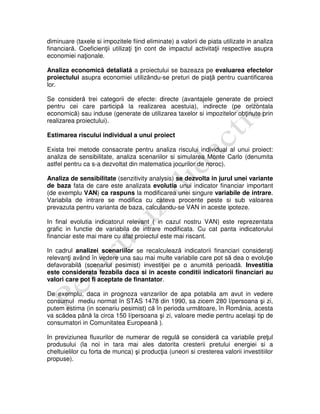 diminuare (taxele si impozitele fiind eliminate) a valorii de piata utilizate in analiza
financiară. Coeficienţii utilizaţi ţin cont de impactul activitaţii respective asupra
economiei naţionale.
Analiza economică detaliată a proiectului se bazeaza pe evaluarea efectelor
proiectului asupra economiei utilizăndu-se preturi de piaţă pentru cuantificarea
lor.
Se consideră trei categorii de efecte: directe (avantajele generate de proiect
pentru cei care participă la realizarea acestuia), indirecte (pe orizontala
economică) sau induse (generate de utilizarea taxelor si impozitelor obţinute prin
realizarea proiectului).
Estimarea riscului individual a unui proiect
Exista trei metode consacrate pentru analiza riscului individual al unui proiect:
analiza de sensibilitate, analiza scenariilor si simularea Monte Carlo (denumita
astfel pentru ca s-a dezvoltat din matematica jocurilor de noroc).
Analiza de sensibilitate (senzitivity analysis) se dezvolta in jurul unei variante
de baza fata de care este analizata evolutia unui indicator financiar important
(de exemplu VAN) ca raspuns la modificarea unei singure variabile de intrare.
Variabila de intrare se modifica cu cateva procente peste si sub valoarea
prevazuta pentru varianta de baza, calculandu-se VAN in aceste ipoteze.
In final evolutia indicatorul relevant ( in cazul nostru VAN) este reprezentata
grafic in functie de variabila de intrare modificata. Cu cat panta indicatorului
financiar este mai mare cu atat proiectul este mai riscant.
In cadrul analizei scenariilor se recalculează indicatorii financiari consideraţi
relevanţi având în vedere una sau mai multe variabile care pot să dea o evoluţie
defavorabilă (scenariul pesimist) investiţiei pe o anumită perioadă. Investitia
este considerata fezabila daca si in aceste conditii indicatorii financiari au
valori care pot fi aceptate de finantator.
De exemplu, daca in prognoza vanzarilor de apa potabila am avut in vedere
consumul mediu normat în STAS 1478 din 1990, sa zicem 280 l/persoana şi zi,
putem estima (in scenariu pesimist) că în perioda următoare, în România, acesta
va scădea până la circa 150 l/persoana şi zi, valoare medie pentru acelaşi tip de
consumatori in Comunitatea Europeană ).
In previziunea fluxurilor de numerar de regulă se consideră ca variabile preţul
produsului (la noi in tara mai ales datorita cresterii pretului energiei si a
cheltuielilor cu forta de munca) şi producţia (uneori si cresterea valorii investitiilor
propuse).
 