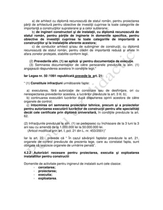 a) de arhitect cu diplomã recunoscutã de statul român, pentru proiectarea
părţii de arhitecturã pentru obiective de investiţii cuprinse la toate categoriile de
importanţã a construcţiilor supraterane şi a celor subterane;
b) de ingineri constructori şi de instalaţii, cu diplomã recunoscutã de
statul român, pentru părţile de inginerie în domeniile specifice, pentru
obiective de investiţii cuprinse la toate categoriile de importantã a
construcţiilor şi la instalaţiile aferente acestora;
c) de conductor arhitect şi/sau de subinginer de construcţii, cu diplomã
recunoscutã de statul român, pentru clădiri de importantã redusã şi aflate în
afara zonelor protejate, stabilite conform legii.
(2) Prevederile alin. (1) se aplicã şi pentru documentaţia de execuţie.
(3) Semnarea documentaţiilor de către persoanele prevăzute la alin. (1)
angajează răspunderea acestora în condiţiile legii."
Iar Legea nr. 50 /1991 republicată prevede la art. 21:
“ (1) Constituie infracţiuni următoarele fapte:
a) executarea, fără autorizaţie de construire sau de desfiinţare, ori cu
nerespectarea prevederilor acesteia, a lucrărilor prevăzute la art. 3 lit. b);
b) continuarea executării lucrărilor după dispunerea opririi acestora de către
organele de control;
c) întocmirea ori semnarea proiectelor tehnice, precum şi a proiectelor
pentru autorizarea executării lucrărilor de construcţii pentru alte specialităţi
decât cele certificate prin diplomã universitarã, în condiţiile prevăzute la art.
62.
(2) Infracţiunile prevăzute la alin. (1) se pedepsesc cu închisoare de la 3 luni la 3
ani sau cu amendã de la 1.000.000 lei la 50.000.000 lei.
(Articol modificat prin art. I, pct. 21 din L. nr. 453/2001)”
Iar la art. 22. prevede că “ În cazul săvârşirii faptelor prevăzute la art. 21,
organele de control prevăzute de prezenta lege, care au constatat fapta, sunt
obligate sã sesizeze organele de urmărire penalã”.
4.2.2 Autorizări necesare pentru proiectarea, executia şi exploatarea
instalatiilor pentru constructii
Domeniile de activitate pentru inginerul de instalatii sunt cele clasice:
- cercetarea;
- proiectarea;
- executia;
- exploatarea.
 