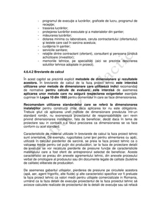 - programul de execuţie a lucrărilor, graficele de lucru, programul de
recepţie;
- trasarea lucrărilor;
- protejarea lucrărilor executate şi a materialelor din şantier;
- măsurarea lucrărilor;
- dotarea minima cu laboratoare, ceruta contractantului (ofertantului)
şi testele care cad în sarcina acestuia;
- curăţenia în şantier;
- serviciile sanitare;
- relaţiile dintre contractant (ofertant), consultant şi persoana juridică
achizitoare (investitor);
- memoriile tehnice, pe specialităţi (aici se prezinta descrierea
solutiilor tehnice adoptate in proiect).
4.6.4.2 Breviarele de calcul
În acest capitol se prezintă explicit metodele de dimensionare şi rezultatele
acestora. În breviarele de calcul de la faza proiect tehnic este interzisă
utilizarea unor metode de dimensionare care utilizează indici recomandaţi
de normative pentru calcule de evaluare, este interzisă de asemenea
aplicarea unor metode care nu asigură respectarea exigentelor esenţiale
cuprinse în Legea 10 din 1995 pentru domeniului în care se face dimensionarea.
Recomandam utilizarea standardelor care se referă la dimensionarea
instalaţiilor pentru construcţii chiar daca aplicarea lor nu este obligatorie.
Trebuie ştiut că aplicarea unei metode de dimensionare prevăzuta într-un
standard român, nu exonerează proiectantul de responsabilităţile ce-i revin
privind dimensionarea instalaţiilor, fata de beneficiar, decât daca în tema de
proiectare sau in contract s-a făcut precizarea ca dimensionarea se va face
conform cu acel standard.
Caracteristicile de material utilizate în breviarele de calcul la faza proiect tehnic
sunt orientative. De exemplu, rugozitatea (unei ţevi pentru alimentarea cu apă),
utilizată în calculul pierderilor de sarcină, se preia la faza proiect tehnic ca o
valoarea medie pentru cel puţin doi producători, iar la faza de proiectare detalii
de execuţie se vor recalcula pierderile de presiune funcţie de caracteristicile
materialului care a fost oferit de antreprenorul selectat de beneficiar. Aceste
caracteristici se preiau din anexele agrementului tehnic, din anexele procesului
verbal de omologare al produsului sau din documente legate de calitate (buletine
de calitate) eliberate de producători.
De asemenea gabaritul utilajelor, pierderea de presiune pe circuitele acestora
(apă, aer, agent frigorific, alte fluide) şi alte caracteristici specifice vor fi preluate
la faza proiect tehnic ca valori medii pentru utilajele comercializate in Romania,
urmând ca la faza detalii de execuţie proiectantul de la faza proiectul tehnic să
avizeze calculele realizate de proiectantul de la detalii de execuţie sau să refacă
 