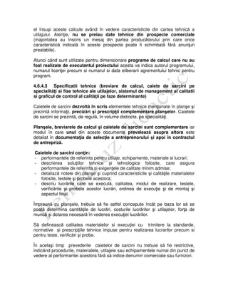 el însuşi aceste calcule având în vedere caracteristicile din cartea tehnică a
utilajului. Atenţie, nu se preiau date tehnice din prospecte comerciale
(majoritatea au înscris un mesaj din partea producătorului prin care orice
caracteristică indicată în aceste prospecte poate fi schimbată fără anunţuri
prealabile).
Atunci când sunt utilizate pentru dimensionare programe de calcul care nu au
fost realizate de executantul proiectului acesta va indica autorul programului,
numarul licenţei precum si numarul si data eliberarii agrementului tehnic pentru
program.
4.6.4.3 Specificatii tehnice (breviare de calcul, caiete de sarcini pe
specialităţi si fise tehnice ale utilajelor, sistemul de management al calitatii
si graficul de control al calităţii pe faze determinante)
Caietele de sarcini dezvoltă în scris elementele tehnice menţionate în planşe şi
prezintă informaţii, precizări şi prescripţii complementare planşelor. Caietele
de sarcini se prezintă, de regulă, în volume distincte, pe specialităţi.
Planşele, breviarele de calcul şi caietele de sarcini sunt complementare iar
modul în care unul din aceste documente prevalează asupra altora este
detaliat în documentaţia de selecţie a antreprenorului şi apoi în contractul
de antrepriză.
Caietele de sarcini conţin:
- performantele de referinta pentru utilaje, echipamente, materiale si lucrari;
- descrierea soluţiilor tehnice şi tehnologice folosite, care asigura
performantele de referinta si exigenţele de calitate minim admise;
- detaliază notele din planşe şi cuprind caracteristicile şi calităţile materialelor
folosite, testele şi probele acestora;
- descriu lucrările care se execută, calitatea, modul de realizare, testele,
verificările şi probele acestor lucrări, ordinea de execuţie şi de montaj şi
aspectul final.
Împreună cu planşele, trebuie să fie astfel concepute încât pe baza lor să se
poată determina cantităţile de lucrări, costurile lucrărilor şi utilajelor, forţa de
muncă şi dotarea necesară în vederea execuţiei lucrărilor.
Să definească calitatea materialelor si execuţiei cu trimitere la standarde,
normative şi prescripţiile tehnice impuse pentru realizarea lucrarilor precum si
pentru teste, verificări şi probe.
În acelaşi timp prevederile caietelor de sarcini nu trebuie să fie restrictive,
indicând procedurile, materialele, utilajele sau echipamentele numai din punct de
vedere al performantei acestora fără să indice denumiri comerciale sau furnizori.
 
