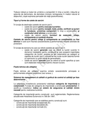 Trebuie indicat şi modul de urmărire a comportării în timp a lucrării, măsurile şi
acţiunile de demontare, de demolare (inclusiv reintegrarea în mediul natural al
deşeurilor), după expirarea perioadei de viaţă (postutilizarea).
Tipuri şi forme de caiete de sarcini
În funcţie de destinaţie caietele de sarcini pot fi:
– caiete de sarcini pentru execuţia lucrărilor;
– caiete de sarcini pentru recepţii, teste, probe, verificări şi puneri
în funcţiune, urmărirea comportării în timp a construcţiilor şi
conţinutul cărţii tehnice a construcţiei;
– caiete de sarcini pentru furnizori de materiale, utilaje,
echipamente şi confecţii diverse.
Caietele de sarcini pentru utilaje şi echipamente se completează cu fise
tehnice în care sunt înscrise caracteristicile şi performantele minime solicitate de
proiectant.
În funcţie de domeniul la care se referă caietele de sarcini pot fi:
– caiete de sarcini generale care se referă la lucrări curente în
domeniul instalaţiilor pentru construcţii şi care acoperă majoritatea
categoriilor de lucrări; acestea se pot sistematiza pe categorii şi
capitole de lucrări (pot fi utilizate la mai multe lucrări datorita formei
şi cuprinsului cu grad ridicat de generalitate);
– caiete de sarcini speciale care se referă la lucrări specifice şi care
sunt elaborate independent pentru fiecare lucrare.
Fisele tehnice ale utilajelor
Fisele tehnice ale utilajelor exprima sintetic caracteristicile principale si
performantele utilajelor respective (vezi anexa..).
Sistemul de management al calitatii si graficul de control al calităţii pe faze
determinante
La solicitarea investitorului proiectantul stabileşte categoria de importanţă a
construcţiei. Funcţie de categoria de importanţă a construcţiei proiectantul, în
acord cu investitorul, indica un sistem de asigurarea al calităţii minim
necesar pentru realizarea lucrărilor.
Categoriile de importanţă pentru construcţii sunt reglementate. Reglementarea
actuală este Hotarârea Guvernului nr.766 din 1997.
Categoriile de importanţă care se stabilesc pentru construcţii sunt:
- construcţii de importanţă excepţională (A);
- construcţii de importanţă deosebită (B);
- construcţii de importanţă normală (C);
 