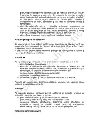 – planurile principale privind sistematizarea pe verticală a terenului, inclusiv
înscrierea în acestea a volumelor de terasamente, săpături-umpluturi,
depozite de pământ, volumul pământului transportat (excedent şi deficit),
lucrările privind stratul vegetal, precum şi precizări privind utilajele şi
echipamentele de lucru, completări şi alte date şi elemente tehnice şi
tehnologice;
– planurile principale privind construcţiile subterane, amplasarea lor,
secţiuni, profiluri longitudinale, dimensiuni, cote de nivel, cofraj şi armare,
ariile şi marca secţiunilor din oţel, marca betoanelor, protecţii şi izolaţii
hidrofuge, protecţii împotriva agresivităţii solului, a coroziunii etc.;
– planurile de amplasare a reperelor fixe şi mobile de trasare.
Planşele principale ale obiectelor
Se recomandă ca fiecare obiect subteran sau suprateran să aibă un număr sau
un cod şi o denumire proprii, iar planşele să fie organizate într-un volum propriu,
independent pentru fiecare obiect.
În cazul în care proiectul este voluminos planşele se vor organiza în volume şi
broşuri pentru fiecare specialitate.
Arhitectura
Va cuprinde planşe principale privind arhitectura fiecărui obiect, cum ar fi:
– planul individual de amplasare;
– planurile de arhitectură ale nivelurilor subterane şi supraterane, ale
teraselor, acoperişurilor etc., inclusiv cote, dimensiuni, suprafeţe, funcţiuni
tehnologice, cu precizări privind materialele, confecţiile etc.;
– secţiuni, faţade, detalii importante, cotate etc.;
– tablouri de prefabricate, confecţii;
– tablouri de tâmplării şi tablouri de finisaje interioare şi exterioare.
Planşele vor conţine cote, dimensiuni, distanţe, funcţiuni, arii, precizări privind
finisajele şi calitatea acestora etc.
Structura
Va cuprinde planşele principale privind alcătuirea şi execuţia structurii de
rezistenţă, pentru fiecare obiect, şi anume:
– planurile infrastructurii şi secţiunile caracteristice cotate;
– planurile suprastructurii şi secţiunile caracteristice cotate;
– descrierea soluţiilor constructive, descrierea ordinii tehnologice de
execuţie şi montaj, recomandări privind transportul, manipularea,
depozitarea şi montajul, care se vor înscrie pe planşele principale.
Instalaţiile pentru construcţii
 