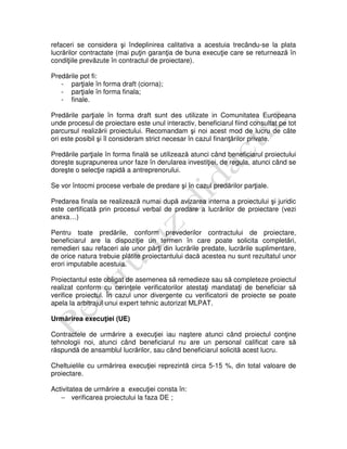 refaceri se considera şi îndeplinirea calitativa a acestuia trecându-se la plata
lucrărilor contractate (mai puţin garanţia de buna execuţie care se returnează în
condiţiile prevăzute în contractul de proiectare).
Predările pot fi:
- parţiale în forma draft (ciorna);
- parţiale în forma finala;
- finale.
Predările parţiale în forma draft sunt des utilizate in Comunitatea Europeana
unde procesul de proiectare este unul interactiv, beneficiarul fiind consultat pe tot
parcursul realizării proiectului. Recomandam şi noi acest mod de lucru de câte
ori este posibil şi îl consideram strict necesar în cazul finanţărilor private.
Predările parţiale în forma finală se utilizează atunci când beneficiarul proiectului
doreşte suprapunerea unor faze în derularea investiţiei, de regula, atunci când se
doreşte o selecţie rapidă a antreprenorului.
Se vor întocmi procese verbale de predare şi în cazul predărilor parţiale.
Predarea finala se realizează numai după avizarea interna a proiectului şi juridic
este certificată prin procesul verbal de predare a lucrărilor de proiectare (vezi
anexa…)
Pentru toate predările, conform prevederilor contractului de proiectare,
beneficiarul are la dispoziţie un termen în care poate solicita completări,
remedieri sau refaceri ale unor părţi din lucrările predate, lucrările suplimentare,
de orice natura trebuie plătite proiectantului dacă acestea nu sunt rezultatul unor
erori imputabile acestuia.
Proiectantul este obligat de asemenea să remedieze sau să completeze proiectul
realizat conform cu cerinţele verificatorilor atestaţi mandataţi de beneficiar să
verifice proiectul. În cazul unor divergente cu verificatorii de proiecte se poate
apela la arbitrajul unui expert tehnic autorizat MLPAT.
Urmărirea execuţiei (UE)
Contractele de urmărire a execuţiei iau naştere atunci când proiectul conţine
tehnologii noi, atunci când beneficiarul nu are un personal calificat care să
răspundă de ansamblul lucrărilor, sau când beneficiarul solicită acest lucru.
Cheltuielile cu urmărirea execuţiei reprezintă circa 5-15 %, din total valoare de
proiectare.
Activitatea de urmărire a execuţiei consta în:
− verificarea proiectului la faza DE ;
 
