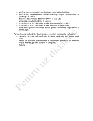 − verificarea documentaţiei care însoţeşte materialele şi utilajele;
− verificarea corespondenţei tipului de material şi utilaj cu caracteristicile din
proiect şi din oferta;
− stabilirea sau avizarea de soluţii tehnice la faza DE;
− urmărirea execuţiei lucrărilor în şantier;
− consultantă pentru întocmirea actelor pentru execuţia lucrărilor;
− consultantă pentru întocmirea actelor pentru recepţia lucrărilor;
− consultantă pentru întocmirea actelor pentru întocmirea cărţii tehnice a
construcţiei.
Pentru decontarea lucrărilor de urmărire a execuţiei, proiectantul va întocmi:
− rapoarte periodice (săptămânale, la doua săptămâni sau lunare după
caz);
− raport de activitate (centralizator al rapoartelor periodice) cu concluzii
legate de execuţie si de punerile in funcţiune;
− factura.
 