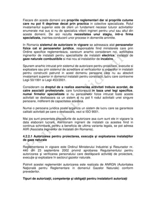 Fiecare din aceste domenii are propriile reglementari dar si propriile cutume
care nu pot fi deprinse decat prin practica in colective specializate. Rolul
invatamantul superior este de oferii un fundament necesar tuturor activitatilor
enumerate mai sus si nu de specializa viitorii ingineri pentru unul sau altul din
aceste domenii. De aici rezulta necesitatea unui stagiu, intr-o firma
specializata, inaintea conducerii unor procese in domeniile amintite.
In Romania sistemul de autorizare in vigoare se adreseaza atat persoanelor
fizice cat si persoanelor juridice, responsabile fiind ministerele care prin
Ordine specifice reglementeaza, oarecum anarhic consideram noi, activitatea
inginerilor de instalatii pentru specialitatile de instalatii electrice, instalatii de
gaze naturale combustibile si mai nou al instalatiilor de incalzire.
Spunem anarhic intrucat prin sistemul de autorizare pentru proiectare, executie si
exploatare sau prin sistemul de acreditare al verficatorilor si expertilor in instalatii
pentru constructii patrund in acest domeniu persoane care nu au absolvit
invatamant superior in domeniul instalatii pentru constructii, lucru care contravine
Legii 50/1991 si Legii 453/2001.
Consideram ca dreptul de a realiza asemenea activitati trebuie acordat, de
catre asociatii profesionale, care functioneaza in baza unei legi specifice,
numai firmelor specializate si nu persoanelor fizice intrucat toate aceste
activitati se desfasoara ca un sistem si nu pot fi rodul activitatii unei singure
persoane, indiferent de capacitatea acesteia.
Numai o persoana juridica poate organiza un sistem de lucru care sa garanteze
calitatii activitatii pe care o desfasoara, vezi si ISO 9001.
Mai jos sunt prezentate procedurile de autorizare asa cum sunt ele in vigoare la
data elaborarii lucrarii. Atentionam inginerii de instalatii ca acestea fiind in
continua schimbare, pentru a beneficia de ultima varianta legala, se pot adresa
AIIR (Asociatia Inginerilor de Instalatii din Romania).
4.2.2.1 Autorizarea pentru proiectarea, execuţia şi exploatarea instalaţiilor
de gaze naturale
Reglementarea in vigoare este Ordinul Ministerului Industriei şi Resurselor nr.
440 din 23 septembrie 2002 privind aprobarea Regulamentului pentru
autorizarea şi verificarea personalului care desfăşoară activităţi de proiectare,
execuţie şi exploatare în sectorul gazelor naturale.
Potrivit acestei reglementări autorizarea este realizata de ANRGN (Autoritatea
Naţională pentru Reglementare in domeniul Gazelor Naturale) conform
prevederilor.
Tipuri de autorizaţii, competenţe şi obligaţii pentru instalatorii autorizaţi
 