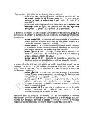 Autorizarea se acordă pentru următoarele tipuri de activităţi:
- proiectarea, execuţia şi exploatarea obiectivelor sau sistemelor de
transport, producţie şi înmagazinare sau stocare care au
regimul de presiune mai mare de 6 bari (gradul I T, gradul II T şi
gradul III T);
- proiectarea, execuţia şi exploatarea obiectivelor sau sistemelor de
distribuţie care au regimul de presiune mai mic sau egal cu 6
bari (gradul I D, gradul II DA, gradul II DB şi gradul III D).
În domeniul proiectării, execuţiei şi exploatării sistemelor de distribuţie, precum şi
a instalaţiilor de utilizare a gazelor naturale personalul autorizat are următoarele
competenţe:
- pentru gradul I D – proiectarea, avizarea, execuţia şi exploatarea
tuturor lucrărilor aferente sistemelor de distribuţie, precum şi a
instalaţiilor de utilizare a gazelor naturale;
- pentru gradul II DA – proiectarea instalaţiilor de utilizare, execuţia
şi exploatarea tuturor lucrărilor aferente sistemelor de distribuţie,
precum şi a instalaţiilor de utilizare a gazelor naturale;
- pentru gradul II DB – execuţia şi exploatarea sistemelor de
distribuţie, a instalaţiilor de utilizare a gazelor naturale, precum şi
avizarea acestor categorii de lucrări;
- pentru gradul III D – execuţia şi exploatarea sistemelor de
distribuţie, precum şi a instalaţiilor de utilizare a gazelor naturale.
În domeniul proiectării, execuţiei şi/sau exploatării instalaţiilor tehnologice de
producţie, de transport şi de înmagazinare/stocare a gazelor naturale, care
funcţionează în regim de presiune mai mare de 6 bari, personalul autorizat are
următoarele competenţe:
- pentru gradul I T – proiectarea, avizarea, execuţia şi exploatarea
tuturor lucrărilor aferente sistemelor de producţie, de transport şi de
înmagazinare/stocare a gazelor naturale;
- pentru gradul II T – execuţia şi exploatarea tuturor lucrărilor
aferente sistemelor de producţie, de transport şi de
înmagazinare/stocare a gazelor naturale, precum şi avizarea
acestor categorii de lucrări;
- pentru gradul III T – execuţia şi exploatarea tuturor lucrărilor
aferente sistemelor de producţie, de transport şi de
înmagazinare/stocare a gazelor naturale.
Instalatorii care au proiectat, au executat sau au supravegheat în execuţie
instalaţiile de producţie, de transport, de înmagazinare şi de distribuţie a gazelor
naturale sunt obligaţi să participe la recepţia şi punerea în funcţiune a instalaţiei
respective la data stabilită de executant, de comun acord cu beneficiarul.
 