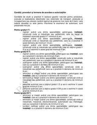 Condiţii, proceduri şi termene de acordare a autorizaţiilor
Condiţiile de studii şi practică în sectorul gazelor naturale pentru proiectare,
execuţie şi exploatarea obiectivelor sau sistemelor de transport, producţie şi
înmagazinare sau stocare (având regimul de presiune mai mare de 6 bari), care
trebuie dovedite cu acte pentru înscrierea la examenul de autorizare, sunt
prezentate mai jos.
Pentru gradul I T:
- ingineri având una dintre specialităţile: petrol-gaze, instalaţii,
construcţii civile şi industriale sau politehnică, care au lucrat ca
instalatori autorizaţi gradul II T minimum 6 ani;
- ingineri având una dintre specialităţile: petrol-gaze, instalaţii,
construcţii civile şi industriale sau politehnică, care au o practică în
acest domeniu de minimum 12 ani;
- ingineri având una dintre specialităţile: petrol-gaze, instalaţii,
construcţii civile şi industriale sau politehnică, care au obţinut gradul I
D şi au o vechime în acest grad de minimum 6 ani;
Pentru gradul II T:
- ingineri având una dintre specialităţile: petrol-gaze sau instalaţii, care
au o practică în domeniu de minimum 5 ani;
- ingineri având una dintre specialităţile: construcţii civile şi industriale
sau politehnică, care au o practică în domeniu de minimum 6 ani;
- subingineri având una dintre specialităţile: petrol-gaze sau instalaţii,
care au o practică în domeniu de minimum 6 ani;
- subingineri având una dintre specialităţile: construcţii civile şi
industriale sau politehnică, care au o practică în domeniu de minimum
8 ani;
- tehnicieni şi maiştri având una dintre specialităţile: petrol-gaze sau
instalaţii, care au o practică în domeniu de minimum 7 ani;
- tehnicieni şi maiştri având una dintre specialităţile: construcţii civile şi
industriale sau politehnică, care au o practică în domeniu de minimum
9 ani;
- personal autorizat care a obţinut gradul I D şi are o vechime în acest
grad de minimum 3 ani;
- personal autorizat care a obţinut gradul II DA şi are o vechime în acest
grad de minimum 6 ani;
Pentru gradul III T:
- tehnicieni şi maiştri având una dintre specialităţile: petrol-gaze sau
instalaţii, care au o practică în domeniu de minimum 1 an;
- tehnicieni şi maiştri având una dintre specialităţile: construcţii civile şi
industriale, mecanică, electromecanică, automatizări sau metrologie,
care au o practică în domeniu de minimum 2 ani;
- lucrători calificaţi având una dintre specialităţile: petrol-gaze sau
instalaţii, cu o practică în domeniu de minimum 2 ani;
 