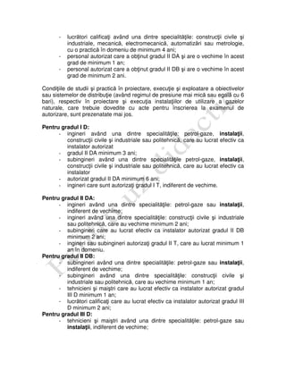 - lucrători calificaţi având una dintre specialităţile: construcţii civile şi
industriale, mecanică, electromecanică, automatizări sau metrologie,
cu o practică în domeniu de minimum 4 ani;
- personal autorizat care a obţinut gradul II DA şi are o vechime în acest
grad de minimum 1 an;
- personal autorizat care a obţinut gradul II DB şi are o vechime în acest
grad de minimum 2 ani.
Condiţiile de studii şi practică în proiectare, execuţie şi exploatare a obiectivelor
sau sistemelor de distribuţie (având regimul de presiune mai mică sau egală cu 6
bari), respectiv în proiectare şi execuţia instalaţiilor de utilizare a gazelor
naturale, care trebuie dovedite cu acte pentru înscrierea la examenul de
autorizare, sunt prezenatate mai jos.
Pentru gradul I D:
- ingineri având una dintre specialităţile: petrol-gaze, instalaţii,
construcţii civile şi industriale sau politehnică, care au lucrat efectiv ca
instalator autorizat
- gradul II DA minimum 3 ani;
- subingineri având una dintre specialităţile petrol-gaze, instalaţii,
construcţii civile şi industriale sau politehnică, care au lucrat efectiv ca
instalator
- autorizat gradul II DA minimum 6 ani;
- ingineri care sunt autorizaţi gradul I T, indiferent de vechime.
Pentru gradul II DA:
- ingineri având una dintre specialităţile: petrol-gaze sau instalaţii,
indiferent de vechime;
- ingineri având una dintre specialităţile: construcţii civile şi industriale
sau politehnică, care au vechime minimum 2 ani;
- subingineri care au lucrat efectiv ca instalator autorizat gradul II DB
minimum 2 ani;
- ingineri sau subingineri autorizaţi gradul II T, care au lucrat minimum 1
an în domeniu.
Pentru gradul II DB:
- subingineri având una dintre specialităţile: petrol-gaze sau instalaţii,
indiferent de vechime;
- subingineri având una dintre specialităţile: construcţii civile şi
industriale sau politehnică, care au vechime minimum 1 an;
- tehnicieni şi maiştri care au lucrat efectiv ca instalator autorizat gradul
III D minimum 1 an;
- lucrători calificaţi care au lucrat efectiv ca instalator autorizat gradul III
D minimum 2 ani;
Pentru gradul III D:
- tehnicieni şi maiştri având una dintre specialităţile: petrol-gaze sau
instalaţii, indiferent de vechime;
 