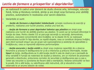Lectia de formare a priceperilor si depriderilor
 se realizează în cadrul unor domenii de studiu diverse arte, tehnologie, educaţie
fizică, limba şi literatura română, ştiinţe şi are drept scop formarea unor abilităţi
practice, automatisme în rezolvarea unor sarcini didactice.
 Variantele ei sunt:
 -lecţia de formare a deprinderi intelectuale priveşte rezolvarea de exerciţii şi
probleme, realizarea unor lucrări practice, analiza unui text etc.
 -lecţia de formare a unor deprinderi tehnice sau plastice are drept scop
realizarea unor lucrări de abilităţi practice sau plastice. În acest caz se lucrează diferenţiat în
funcţie de clase. Pentru clasele I-II se parcurge secvenţă cu secvenţă, demonstrare,
explicare, executare concomitentă elevi-învăţător, iar la clasele III-IV, se realizează
demonstrarea lucrării în faţa elevilor, se repetă etapele, ceea ce constituie dirijarea învăţării,
apoi elevii lucrează singuri sau pe grupe sub supravegherea şi asistenţa de specialitate a
învăţătorului, ceea ce reprezintă obţinerea performanţelor.
 -lecţia-excursia şi lecţia-vizită au drept scop creşterea capacităţii de a observa
fenomene şi procese în desfăşurarea lor şi de a interioriza şi prelucra informaţiile. Aceste
tipuri de lecţie, desfăşurându-se în altă locaţie decât în sala de clasă şi pe o perioadă de
timp variabilă în funcţie de materialul de studiat şi obiective, are un moment de prezentare
generală a obiectivului, prelucrarea normelor de securitate şi desfăşurarea pas cu pas a
vizitei sau excursiei cu punctarea de fiecare dată a esenţialului. Notarea concluziilor se face
la şcoală, într-o altă lecţie, cu valorificarea atât instructivă, cât şi educativă a celor
observate la un anume obiectiv de vizitat.
 