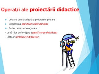 Operaţii ale proiectării didactice
 Lectura personalizată a programei şcolare
 Elaborarea planificării calendaristice
 Proiectarea secvenţială a:
- unităţilor de învăţare (planificarea detaliata)
- lecţiilor (proiectele didactice )
 