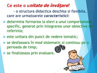 Ce este o unitate de învăţare?
- o structura didactica deschisa si flexibila,
care are urmatoarele caracteristici:
 determina formarea la elevi a unui comportament
specific, generat prin integrarea unor obiective de
referinta;
 este unitara din punct de vedere tematic;
 se desfasoara în mod sistematic si continuu pe o
perioada de timp;
 se finalizeaza prin evaluare.
 