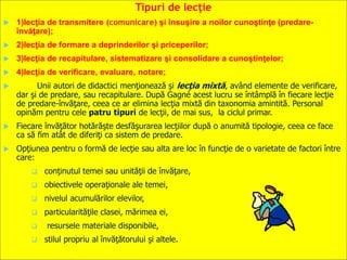 Tipuri de lecţie
 1)lecţia de transmitere (comunicare) şi însuşire a noilor cunoştinţe (predare-
învăţare);
 2)lecţia de formare a deprinderilor şi priceperilor;
 3)lecţia de recapitulare, sistematizare şi consolidare a cunoştinţelor;
 4)lecţia de verificare, evaluare, notare;
 Unii autori de didactici menţionează şi lecţia mixtă, având elemente de verificare,
dar şi de predare, sau recapitulare. După Gagné acest lucru se întâmplă în fiecare lecţie
de predare-învăţare, ceea ce ar elimina lecţia mixtă din taxonomia amintită. Personal
opinăm pentru cele patru tipuri de lecţii, de mai sus, la ciclul primar.
 Fiecare învăţător hotărăşte desfăşurarea lecţiilor după o anumită tipologie, ceea ce face
ca să fim atât de diferiţi ca sistem de predare.
 Opţiunea pentru o formă de lecţie sau alta are loc în funcţie de o varietate de factori între
care:
 conţinutul temei sau unităţii de învăţare,
 obiectivele operaţionale ale temei,
 nivelul acumulărilor elevilor,
 particularităţile clasei, mărimea ei,
 resursele materiale disponibile,
 stilul propriu al învăţătorului şi altele.
 