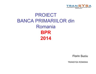 PROIECT
BANCA PRIMARIILOR din
Romania
BPR
2014
Florin Suciu
TRANSYSA ROMANIA
 