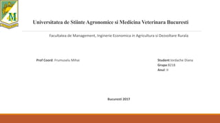 Universitatea de StiinteAgronomice si Medicina Veterinara Bucuresti
Facultatea de Management, Inginerie Economica in Agricultura si Dezvoltare Rurala
Prof Coord: Frumuselu Mihai Student:Iordache Diana
Grupa:8218
Anul: II
Bucuresti 2017
 